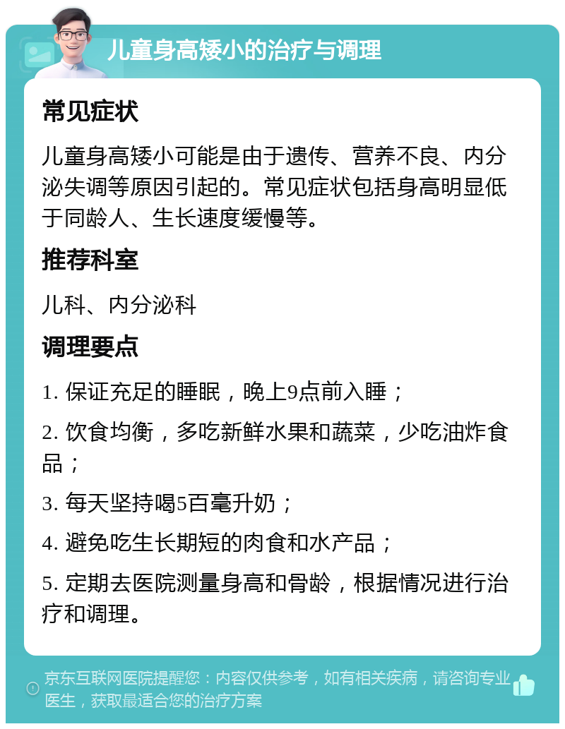 儿童身高矮小的治疗与调理 常见症状 儿童身高矮小可能是由于遗传、营养不良、内分泌失调等原因引起的。常见症状包括身高明显低于同龄人、生长速度缓慢等。 推荐科室 儿科、内分泌科 调理要点 1. 保证充足的睡眠，晚上9点前入睡； 2. 饮食均衡，多吃新鲜水果和蔬菜，少吃油炸食品； 3. 每天坚持喝5百毫升奶； 4. 避免吃生长期短的肉食和水产品； 5. 定期去医院测量身高和骨龄，根据情况进行治疗和调理。