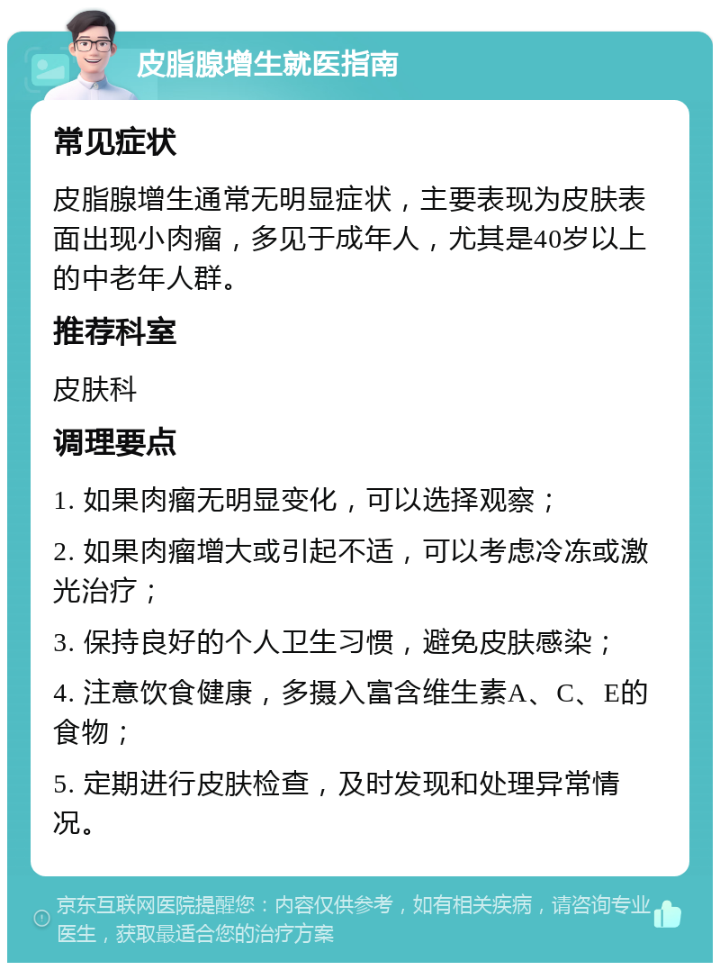 皮脂腺增生就医指南 常见症状 皮脂腺增生通常无明显症状，主要表现为皮肤表面出现小肉瘤，多见于成年人，尤其是40岁以上的中老年人群。 推荐科室 皮肤科 调理要点 1. 如果肉瘤无明显变化，可以选择观察； 2. 如果肉瘤增大或引起不适，可以考虑冷冻或激光治疗； 3. 保持良好的个人卫生习惯，避免皮肤感染； 4. 注意饮食健康，多摄入富含维生素A、C、E的食物； 5. 定期进行皮肤检查，及时发现和处理异常情况。