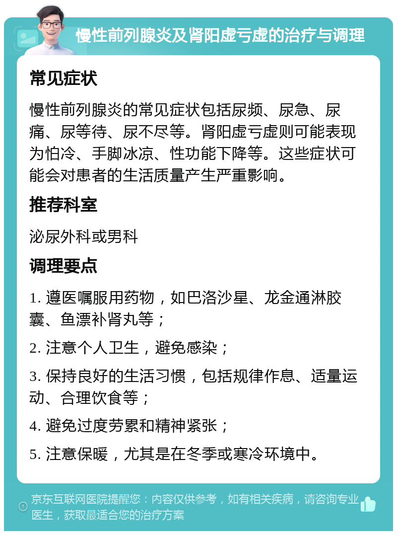 慢性前列腺炎及肾阳虚亏虚的治疗与调理 常见症状 慢性前列腺炎的常见症状包括尿频、尿急、尿痛、尿等待、尿不尽等。肾阳虚亏虚则可能表现为怕冷、手脚冰凉、性功能下降等。这些症状可能会对患者的生活质量产生严重影响。 推荐科室 泌尿外科或男科 调理要点 1. 遵医嘱服用药物，如巴洛沙星、龙金通淋胶囊、鱼漂补肾丸等； 2. 注意个人卫生，避免感染； 3. 保持良好的生活习惯，包括规律作息、适量运动、合理饮食等； 4. 避免过度劳累和精神紧张； 5. 注意保暖，尤其是在冬季或寒冷环境中。