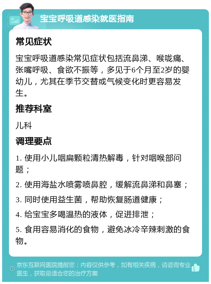 宝宝呼吸道感染就医指南 常见症状 宝宝呼吸道感染常见症状包括流鼻涕、喉咙痛、张嘴呼吸、食欲不振等，多见于6个月至2岁的婴幼儿，尤其在季节交替或气候变化时更容易发生。 推荐科室 儿科 调理要点 1. 使用小儿咽扁颗粒清热解毒，针对咽喉部问题； 2. 使用海盐水喷雾喷鼻腔，缓解流鼻涕和鼻塞； 3. 同时使用益生菌，帮助恢复肠道健康； 4. 给宝宝多喝温热的液体，促进排泄； 5. 食用容易消化的食物，避免冰冷辛辣刺激的食物。