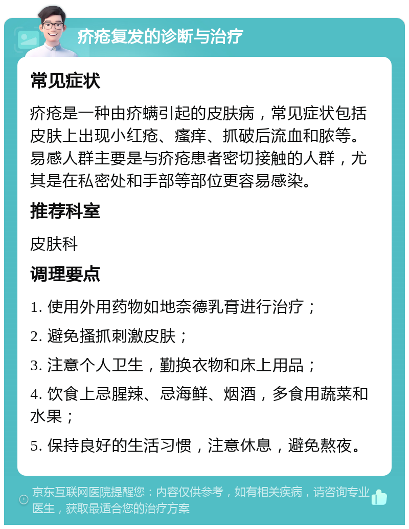 疥疮复发的诊断与治疗 常见症状 疥疮是一种由疥螨引起的皮肤病，常见症状包括皮肤上出现小红疮、瘙痒、抓破后流血和脓等。易感人群主要是与疥疮患者密切接触的人群，尤其是在私密处和手部等部位更容易感染。 推荐科室 皮肤科 调理要点 1. 使用外用药物如地奈德乳膏进行治疗； 2. 避免搔抓刺激皮肤； 3. 注意个人卫生，勤换衣物和床上用品； 4. 饮食上忌腥辣、忌海鲜、烟酒，多食用蔬菜和水果； 5. 保持良好的生活习惯，注意休息，避免熬夜。