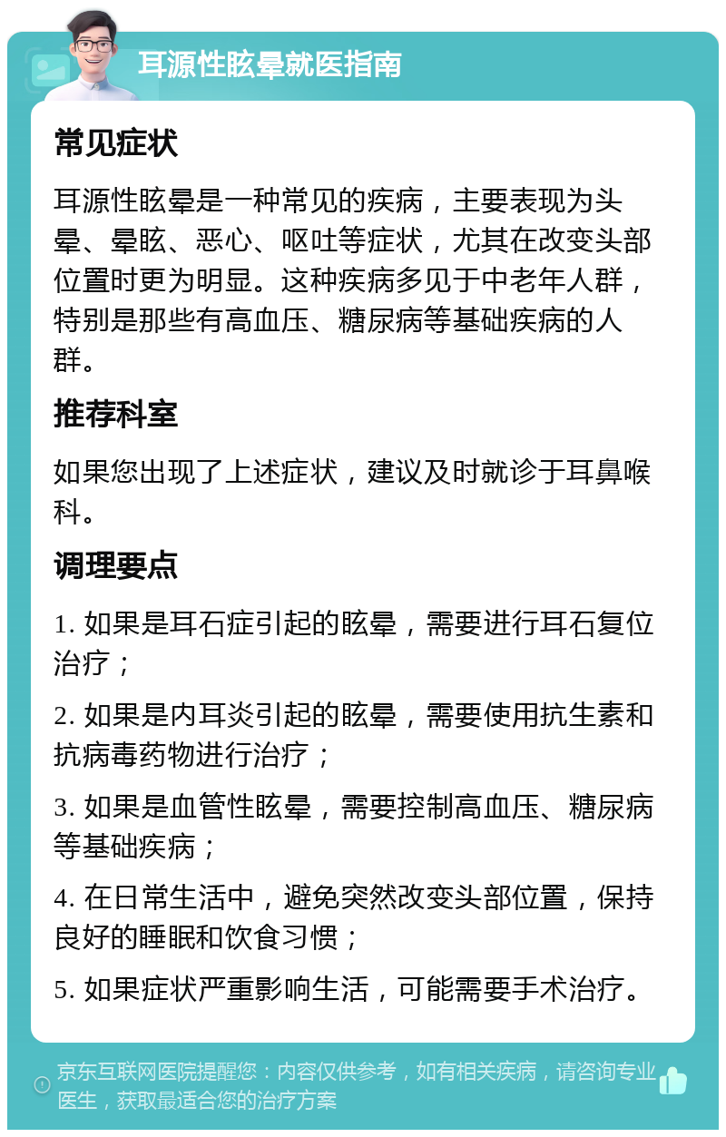 耳源性眩晕就医指南 常见症状 耳源性眩晕是一种常见的疾病，主要表现为头晕、晕眩、恶心、呕吐等症状，尤其在改变头部位置时更为明显。这种疾病多见于中老年人群，特别是那些有高血压、糖尿病等基础疾病的人群。 推荐科室 如果您出现了上述症状，建议及时就诊于耳鼻喉科。 调理要点 1. 如果是耳石症引起的眩晕，需要进行耳石复位治疗； 2. 如果是内耳炎引起的眩晕，需要使用抗生素和抗病毒药物进行治疗； 3. 如果是血管性眩晕，需要控制高血压、糖尿病等基础疾病； 4. 在日常生活中，避免突然改变头部位置，保持良好的睡眠和饮食习惯； 5. 如果症状严重影响生活，可能需要手术治疗。