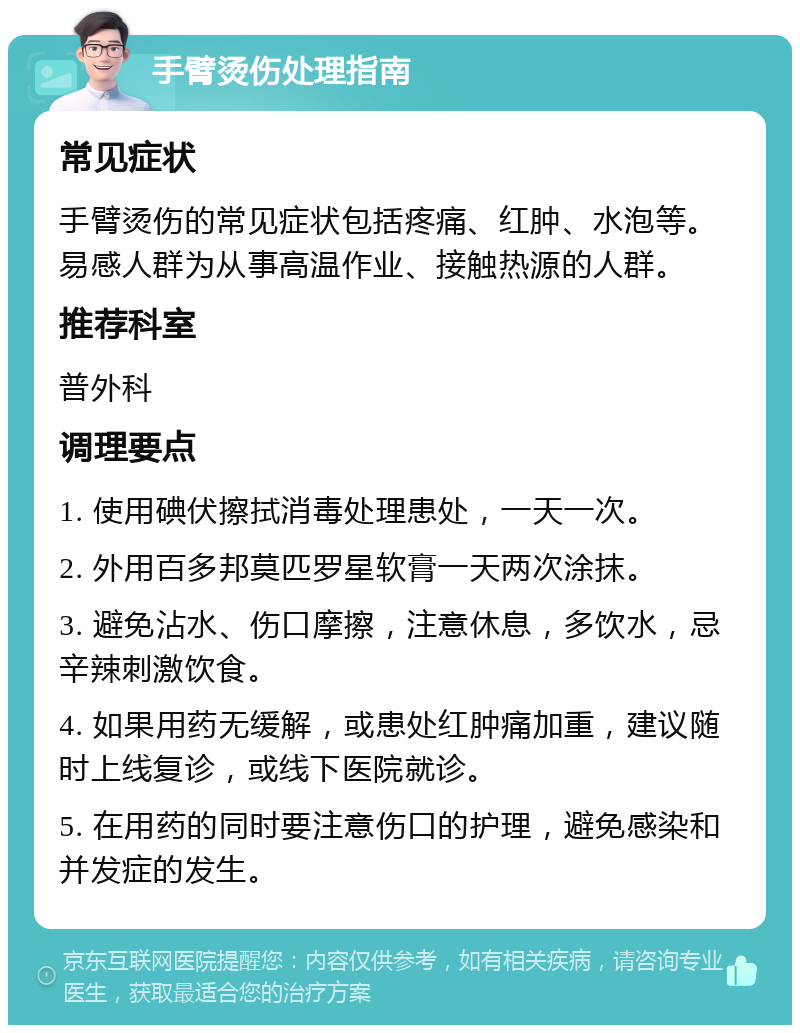 手臂烫伤处理指南 常见症状 手臂烫伤的常见症状包括疼痛、红肿、水泡等。易感人群为从事高温作业、接触热源的人群。 推荐科室 普外科 调理要点 1. 使用碘伏擦拭消毒处理患处，一天一次。 2. 外用百多邦莫匹罗星软膏一天两次涂抹。 3. 避免沾水、伤口摩擦，注意休息，多饮水，忌辛辣刺激饮食。 4. 如果用药无缓解，或患处红肿痛加重，建议随时上线复诊，或线下医院就诊。 5. 在用药的同时要注意伤口的护理，避免感染和并发症的发生。