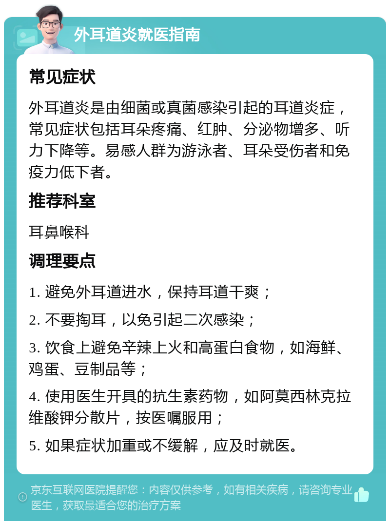 外耳道炎就医指南 常见症状 外耳道炎是由细菌或真菌感染引起的耳道炎症，常见症状包括耳朵疼痛、红肿、分泌物增多、听力下降等。易感人群为游泳者、耳朵受伤者和免疫力低下者。 推荐科室 耳鼻喉科 调理要点 1. 避免外耳道进水，保持耳道干爽； 2. 不要掏耳，以免引起二次感染； 3. 饮食上避免辛辣上火和高蛋白食物，如海鲜、鸡蛋、豆制品等； 4. 使用医生开具的抗生素药物，如阿莫西林克拉维酸钾分散片，按医嘱服用； 5. 如果症状加重或不缓解，应及时就医。