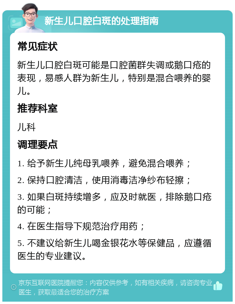 新生儿口腔白斑的处理指南 常见症状 新生儿口腔白斑可能是口腔菌群失调或鹅口疮的表现，易感人群为新生儿，特别是混合喂养的婴儿。 推荐科室 儿科 调理要点 1. 给予新生儿纯母乳喂养，避免混合喂养； 2. 保持口腔清洁，使用消毒洁净纱布轻擦； 3. 如果白斑持续增多，应及时就医，排除鹅口疮的可能； 4. 在医生指导下规范治疗用药； 5. 不建议给新生儿喝金银花水等保健品，应遵循医生的专业建议。