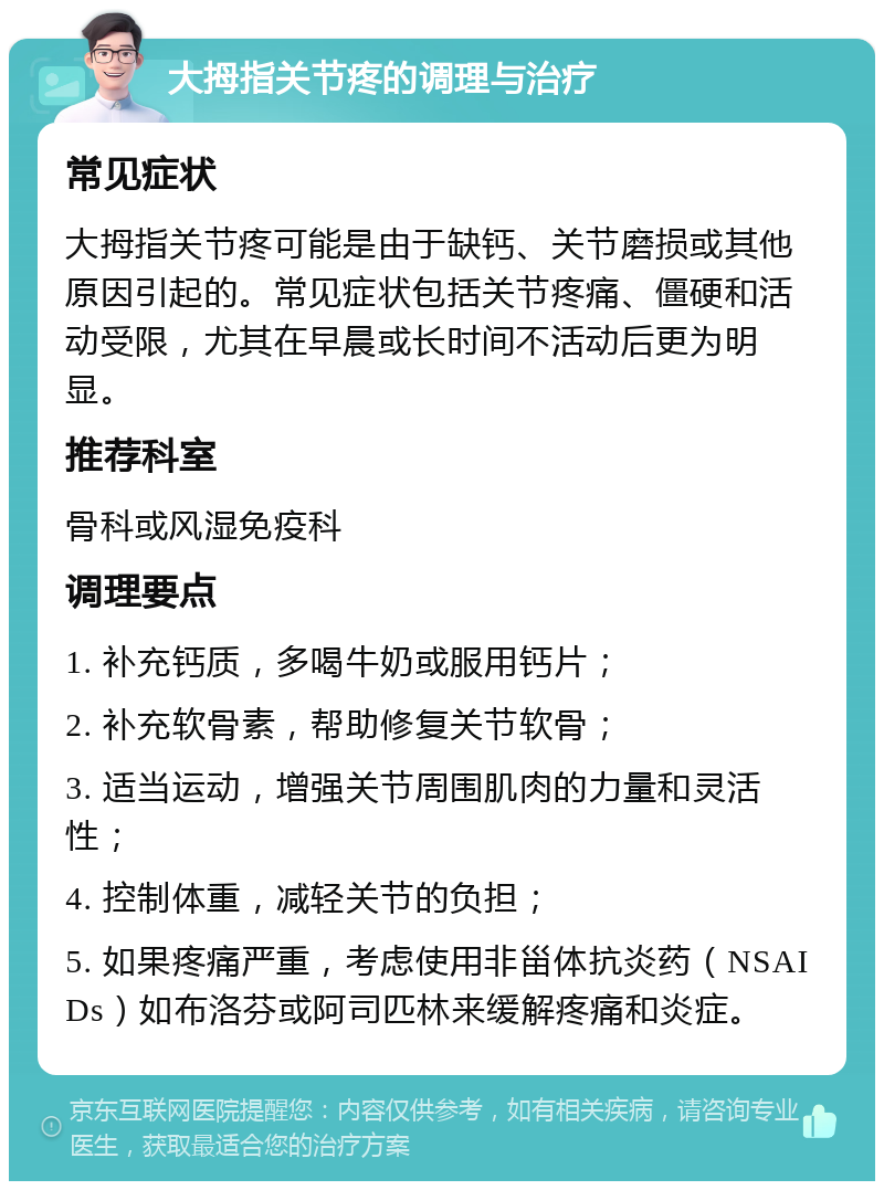 大拇指关节疼的调理与治疗 常见症状 大拇指关节疼可能是由于缺钙、关节磨损或其他原因引起的。常见症状包括关节疼痛、僵硬和活动受限，尤其在早晨或长时间不活动后更为明显。 推荐科室 骨科或风湿免疫科 调理要点 1. 补充钙质，多喝牛奶或服用钙片； 2. 补充软骨素，帮助修复关节软骨； 3. 适当运动，增强关节周围肌肉的力量和灵活性； 4. 控制体重，减轻关节的负担； 5. 如果疼痛严重，考虑使用非甾体抗炎药（NSAIDs）如布洛芬或阿司匹林来缓解疼痛和炎症。