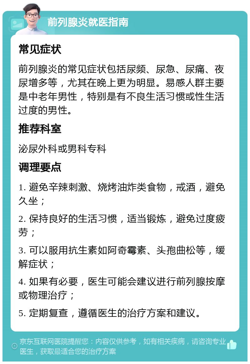 前列腺炎就医指南 常见症状 前列腺炎的常见症状包括尿频、尿急、尿痛、夜尿增多等，尤其在晚上更为明显。易感人群主要是中老年男性，特别是有不良生活习惯或性生活过度的男性。 推荐科室 泌尿外科或男科专科 调理要点 1. 避免辛辣刺激、烧烤油炸类食物，戒酒，避免久坐； 2. 保持良好的生活习惯，适当锻炼，避免过度疲劳； 3. 可以服用抗生素如阿奇霉素、头孢曲松等，缓解症状； 4. 如果有必要，医生可能会建议进行前列腺按摩或物理治疗； 5. 定期复查，遵循医生的治疗方案和建议。