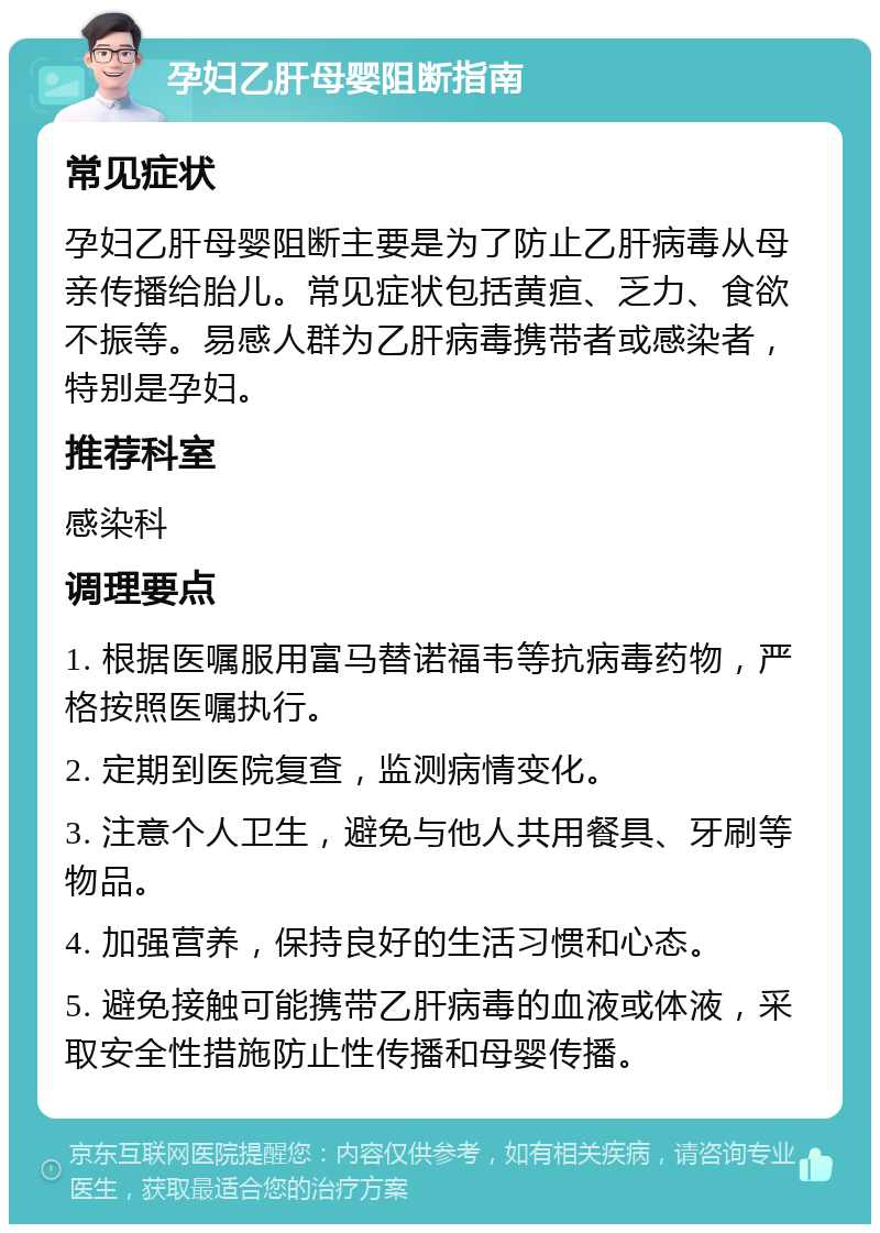 孕妇乙肝母婴阻断指南 常见症状 孕妇乙肝母婴阻断主要是为了防止乙肝病毒从母亲传播给胎儿。常见症状包括黄疸、乏力、食欲不振等。易感人群为乙肝病毒携带者或感染者，特别是孕妇。 推荐科室 感染科 调理要点 1. 根据医嘱服用富马替诺福韦等抗病毒药物，严格按照医嘱执行。 2. 定期到医院复查，监测病情变化。 3. 注意个人卫生，避免与他人共用餐具、牙刷等物品。 4. 加强营养，保持良好的生活习惯和心态。 5. 避免接触可能携带乙肝病毒的血液或体液，采取安全性措施防止性传播和母婴传播。