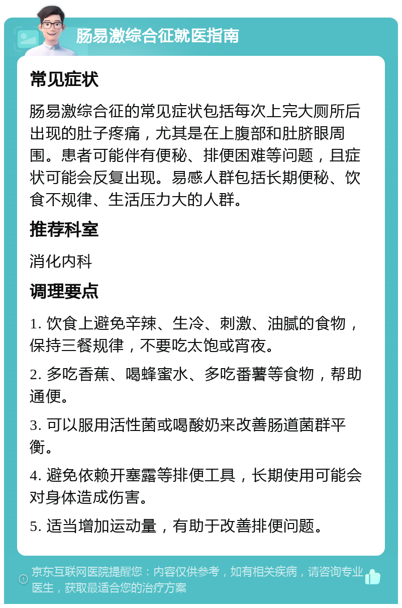 肠易激综合征就医指南 常见症状 肠易激综合征的常见症状包括每次上完大厕所后出现的肚子疼痛，尤其是在上腹部和肚脐眼周围。患者可能伴有便秘、排便困难等问题，且症状可能会反复出现。易感人群包括长期便秘、饮食不规律、生活压力大的人群。 推荐科室 消化内科 调理要点 1. 饮食上避免辛辣、生冷、刺激、油腻的食物，保持三餐规律，不要吃太饱或宵夜。 2. 多吃香蕉、喝蜂蜜水、多吃番薯等食物，帮助通便。 3. 可以服用活性菌或喝酸奶来改善肠道菌群平衡。 4. 避免依赖开塞露等排便工具，长期使用可能会对身体造成伤害。 5. 适当增加运动量，有助于改善排便问题。