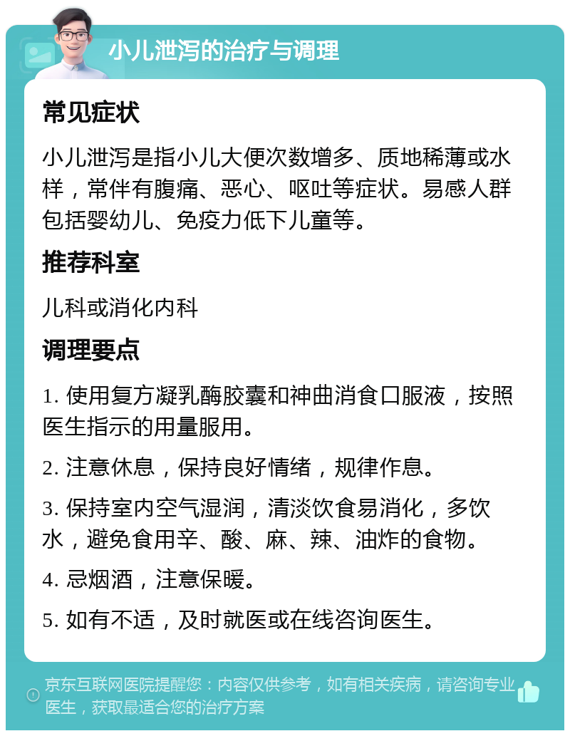 小儿泄泻的治疗与调理 常见症状 小儿泄泻是指小儿大便次数增多、质地稀薄或水样，常伴有腹痛、恶心、呕吐等症状。易感人群包括婴幼儿、免疫力低下儿童等。 推荐科室 儿科或消化内科 调理要点 1. 使用复方凝乳酶胶囊和神曲消食口服液，按照医生指示的用量服用。 2. 注意休息，保持良好情绪，规律作息。 3. 保持室内空气湿润，清淡饮食易消化，多饮水，避免食用辛、酸、麻、辣、油炸的食物。 4. 忌烟酒，注意保暖。 5. 如有不适，及时就医或在线咨询医生。