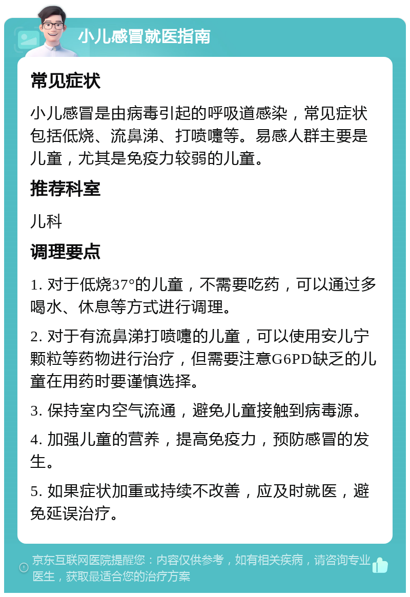 小儿感冒就医指南 常见症状 小儿感冒是由病毒引起的呼吸道感染，常见症状包括低烧、流鼻涕、打喷嚏等。易感人群主要是儿童，尤其是免疫力较弱的儿童。 推荐科室 儿科 调理要点 1. 对于低烧37°的儿童，不需要吃药，可以通过多喝水、休息等方式进行调理。 2. 对于有流鼻涕打喷嚏的儿童，可以使用安儿宁颗粒等药物进行治疗，但需要注意G6PD缺乏的儿童在用药时要谨慎选择。 3. 保持室内空气流通，避免儿童接触到病毒源。 4. 加强儿童的营养，提高免疫力，预防感冒的发生。 5. 如果症状加重或持续不改善，应及时就医，避免延误治疗。