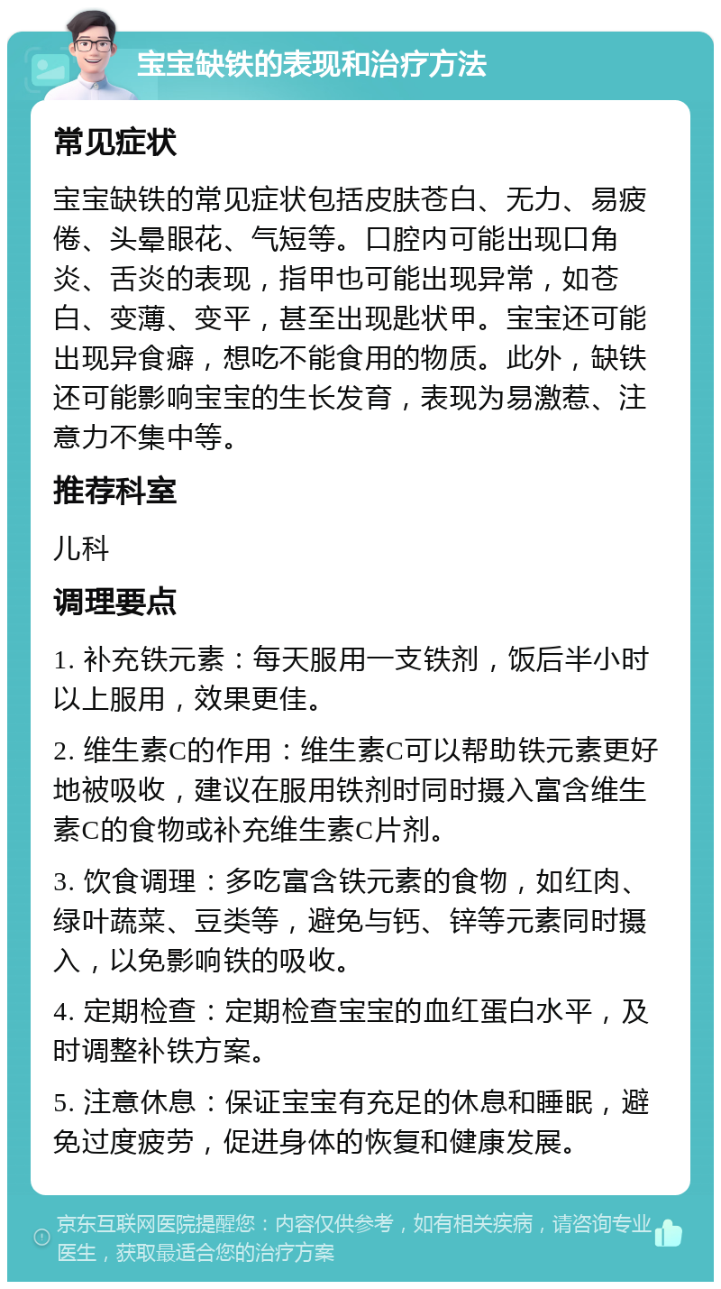 宝宝缺铁的表现和治疗方法 常见症状 宝宝缺铁的常见症状包括皮肤苍白、无力、易疲倦、头晕眼花、气短等。口腔内可能出现口角炎、舌炎的表现，指甲也可能出现异常，如苍白、变薄、变平，甚至出现匙状甲。宝宝还可能出现异食癖，想吃不能食用的物质。此外，缺铁还可能影响宝宝的生长发育，表现为易激惹、注意力不集中等。 推荐科室 儿科 调理要点 1. 补充铁元素：每天服用一支铁剂，饭后半小时以上服用，效果更佳。 2. 维生素C的作用：维生素C可以帮助铁元素更好地被吸收，建议在服用铁剂时同时摄入富含维生素C的食物或补充维生素C片剂。 3. 饮食调理：多吃富含铁元素的食物，如红肉、绿叶蔬菜、豆类等，避免与钙、锌等元素同时摄入，以免影响铁的吸收。 4. 定期检查：定期检查宝宝的血红蛋白水平，及时调整补铁方案。 5. 注意休息：保证宝宝有充足的休息和睡眠，避免过度疲劳，促进身体的恢复和健康发展。