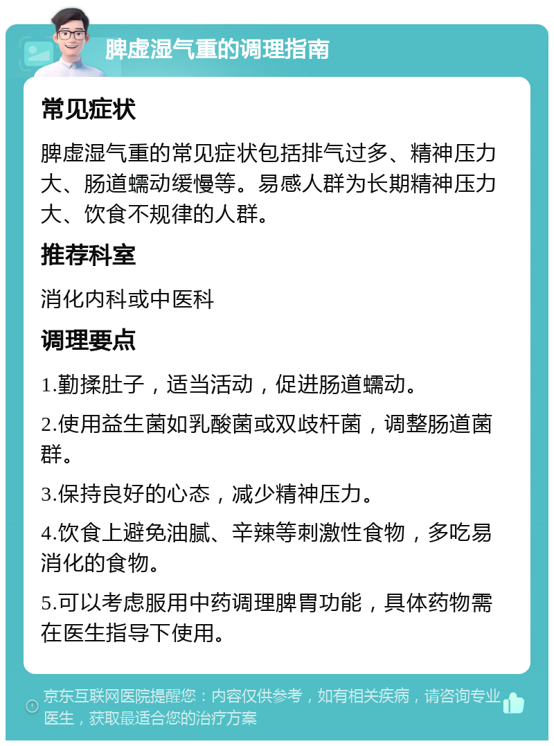 脾虚湿气重的调理指南 常见症状 脾虚湿气重的常见症状包括排气过多、精神压力大、肠道蠕动缓慢等。易感人群为长期精神压力大、饮食不规律的人群。 推荐科室 消化内科或中医科 调理要点 1.勤揉肚子，适当活动，促进肠道蠕动。 2.使用益生菌如乳酸菌或双歧杆菌，调整肠道菌群。 3.保持良好的心态，减少精神压力。 4.饮食上避免油腻、辛辣等刺激性食物，多吃易消化的食物。 5.可以考虑服用中药调理脾胃功能，具体药物需在医生指导下使用。