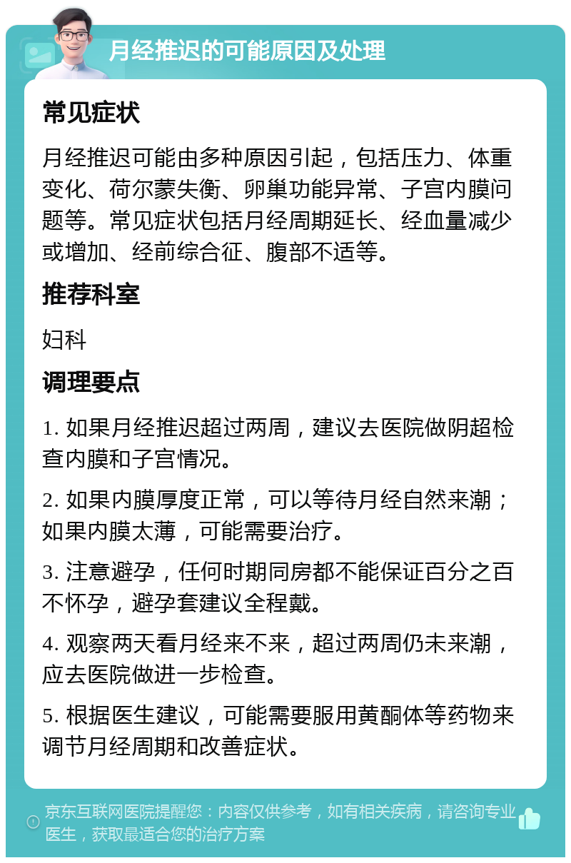 月经推迟的可能原因及处理 常见症状 月经推迟可能由多种原因引起，包括压力、体重变化、荷尔蒙失衡、卵巢功能异常、子宫内膜问题等。常见症状包括月经周期延长、经血量减少或增加、经前综合征、腹部不适等。 推荐科室 妇科 调理要点 1. 如果月经推迟超过两周，建议去医院做阴超检查内膜和子宫情况。 2. 如果内膜厚度正常，可以等待月经自然来潮；如果内膜太薄，可能需要治疗。 3. 注意避孕，任何时期同房都不能保证百分之百不怀孕，避孕套建议全程戴。 4. 观察两天看月经来不来，超过两周仍未来潮，应去医院做进一步检查。 5. 根据医生建议，可能需要服用黄酮体等药物来调节月经周期和改善症状。