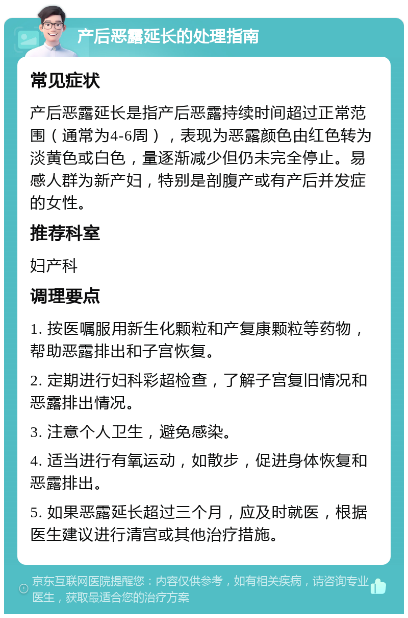 产后恶露延长的处理指南 常见症状 产后恶露延长是指产后恶露持续时间超过正常范围（通常为4-6周），表现为恶露颜色由红色转为淡黄色或白色，量逐渐减少但仍未完全停止。易感人群为新产妇，特别是剖腹产或有产后并发症的女性。 推荐科室 妇产科 调理要点 1. 按医嘱服用新生化颗粒和产复康颗粒等药物，帮助恶露排出和子宫恢复。 2. 定期进行妇科彩超检查，了解子宫复旧情况和恶露排出情况。 3. 注意个人卫生，避免感染。 4. 适当进行有氧运动，如散步，促进身体恢复和恶露排出。 5. 如果恶露延长超过三个月，应及时就医，根据医生建议进行清宫或其他治疗措施。