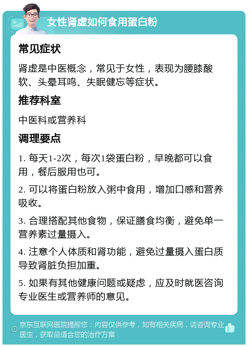 女性肾虚如何食用蛋白粉 常见症状 肾虚是中医概念，常见于女性，表现为腰膝酸软、头晕耳鸣、失眠健忘等症状。 推荐科室 中医科或营养科 调理要点 1. 每天1-2次，每次1袋蛋白粉，早晚都可以食用，餐后服用也可。 2. 可以将蛋白粉放入粥中食用，增加口感和营养吸收。 3. 合理搭配其他食物，保证膳食均衡，避免单一营养素过量摄入。 4. 注意个人体质和肾功能，避免过量摄入蛋白质导致肾脏负担加重。 5. 如果有其他健康问题或疑虑，应及时就医咨询专业医生或营养师的意见。