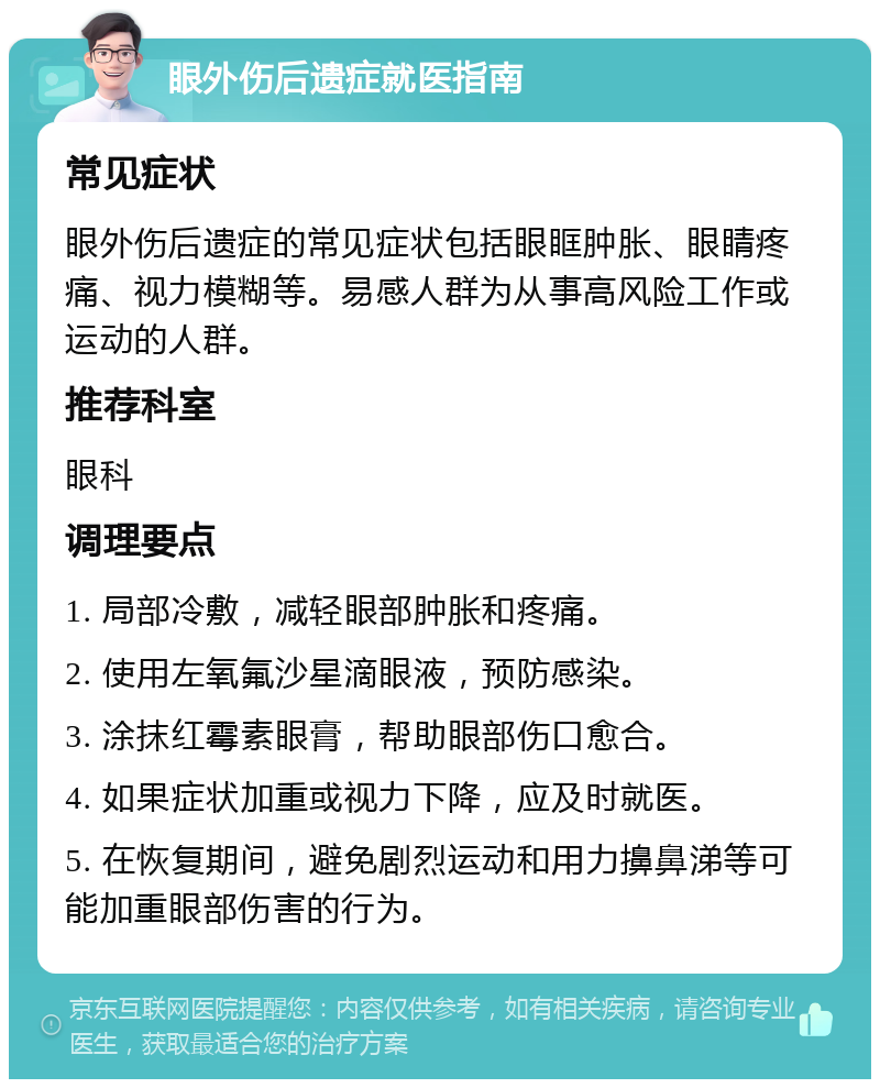 眼外伤后遗症就医指南 常见症状 眼外伤后遗症的常见症状包括眼眶肿胀、眼睛疼痛、视力模糊等。易感人群为从事高风险工作或运动的人群。 推荐科室 眼科 调理要点 1. 局部冷敷，减轻眼部肿胀和疼痛。 2. 使用左氧氟沙星滴眼液，预防感染。 3. 涂抹红霉素眼膏，帮助眼部伤口愈合。 4. 如果症状加重或视力下降，应及时就医。 5. 在恢复期间，避免剧烈运动和用力擤鼻涕等可能加重眼部伤害的行为。