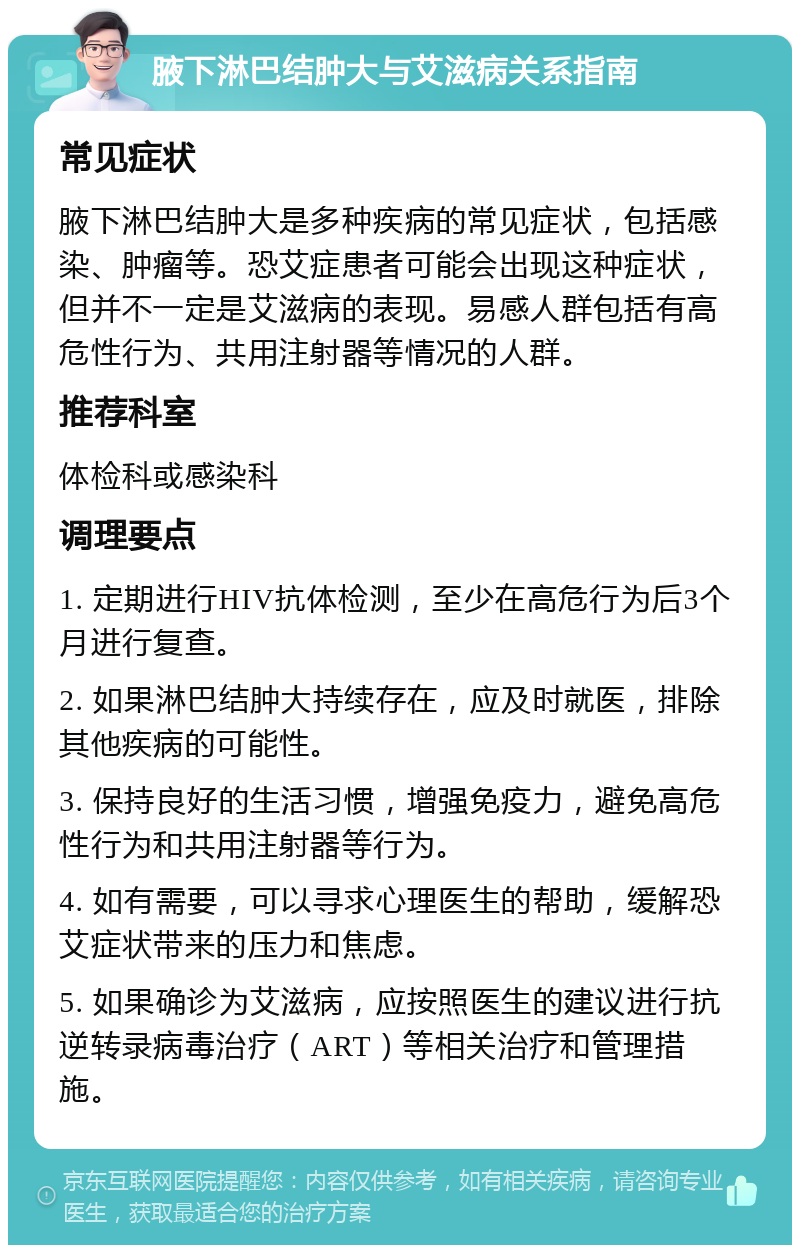 腋下淋巴结肿大与艾滋病关系指南 常见症状 腋下淋巴结肿大是多种疾病的常见症状，包括感染、肿瘤等。恐艾症患者可能会出现这种症状，但并不一定是艾滋病的表现。易感人群包括有高危性行为、共用注射器等情况的人群。 推荐科室 体检科或感染科 调理要点 1. 定期进行HIV抗体检测，至少在高危行为后3个月进行复查。 2. 如果淋巴结肿大持续存在，应及时就医，排除其他疾病的可能性。 3. 保持良好的生活习惯，增强免疫力，避免高危性行为和共用注射器等行为。 4. 如有需要，可以寻求心理医生的帮助，缓解恐艾症状带来的压力和焦虑。 5. 如果确诊为艾滋病，应按照医生的建议进行抗逆转录病毒治疗（ART）等相关治疗和管理措施。