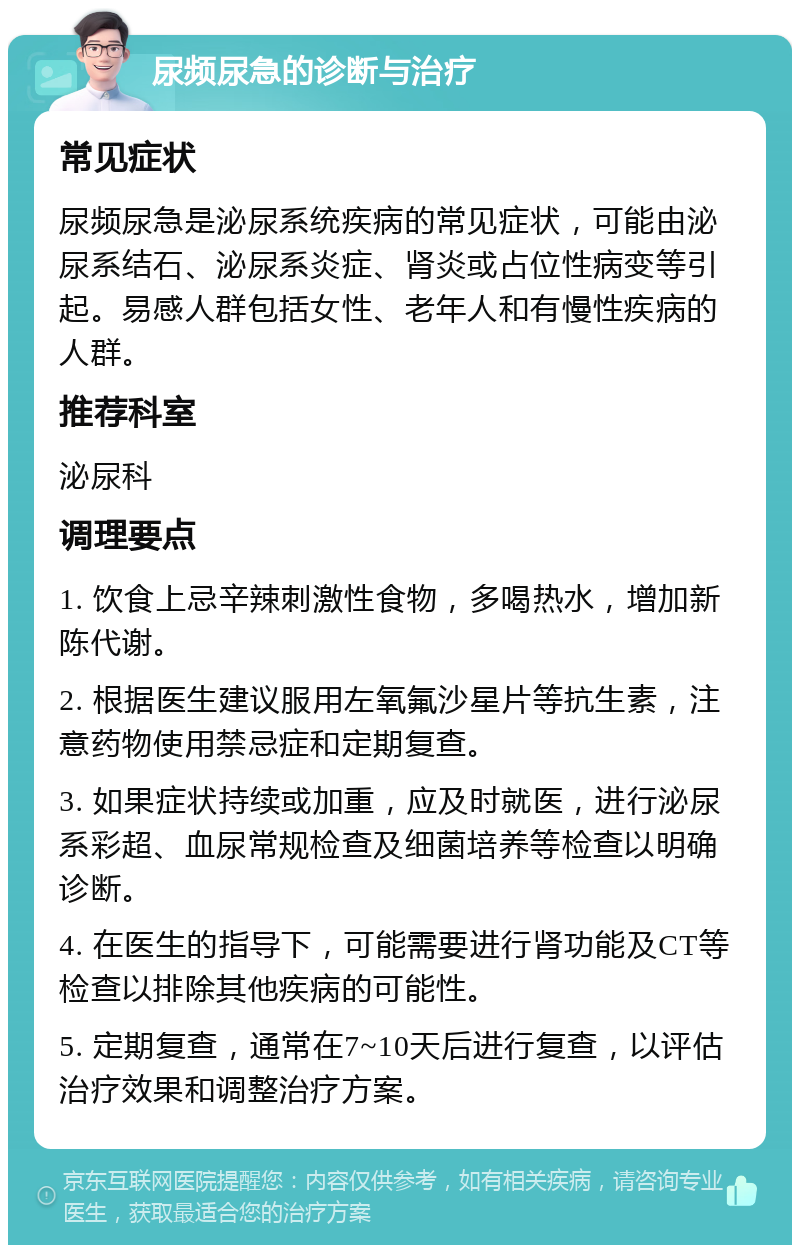 尿频尿急的诊断与治疗 常见症状 尿频尿急是泌尿系统疾病的常见症状，可能由泌尿系结石、泌尿系炎症、肾炎或占位性病变等引起。易感人群包括女性、老年人和有慢性疾病的人群。 推荐科室 泌尿科 调理要点 1. 饮食上忌辛辣刺激性食物，多喝热水，增加新陈代谢。 2. 根据医生建议服用左氧氟沙星片等抗生素，注意药物使用禁忌症和定期复查。 3. 如果症状持续或加重，应及时就医，进行泌尿系彩超、血尿常规检查及细菌培养等检查以明确诊断。 4. 在医生的指导下，可能需要进行肾功能及CT等检查以排除其他疾病的可能性。 5. 定期复查，通常在7~10天后进行复查，以评估治疗效果和调整治疗方案。