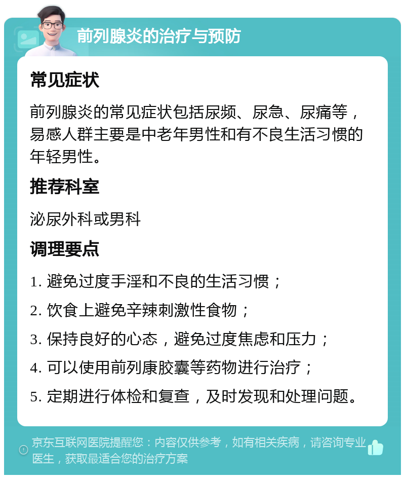 前列腺炎的治疗与预防 常见症状 前列腺炎的常见症状包括尿频、尿急、尿痛等，易感人群主要是中老年男性和有不良生活习惯的年轻男性。 推荐科室 泌尿外科或男科 调理要点 1. 避免过度手淫和不良的生活习惯； 2. 饮食上避免辛辣刺激性食物； 3. 保持良好的心态，避免过度焦虑和压力； 4. 可以使用前列康胶囊等药物进行治疗； 5. 定期进行体检和复查，及时发现和处理问题。