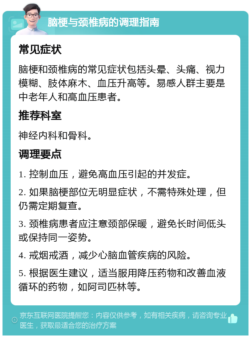 脑梗与颈椎病的调理指南 常见症状 脑梗和颈椎病的常见症状包括头晕、头痛、视力模糊、肢体麻木、血压升高等。易感人群主要是中老年人和高血压患者。 推荐科室 神经内科和骨科。 调理要点 1. 控制血压，避免高血压引起的并发症。 2. 如果脑梗部位无明显症状，不需特殊处理，但仍需定期复查。 3. 颈椎病患者应注意颈部保暖，避免长时间低头或保持同一姿势。 4. 戒烟戒酒，减少心脑血管疾病的风险。 5. 根据医生建议，适当服用降压药物和改善血液循环的药物，如阿司匹林等。