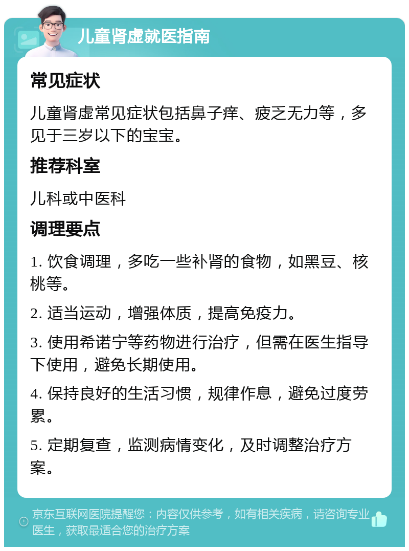 儿童肾虚就医指南 常见症状 儿童肾虚常见症状包括鼻子痒、疲乏无力等，多见于三岁以下的宝宝。 推荐科室 儿科或中医科 调理要点 1. 饮食调理，多吃一些补肾的食物，如黑豆、核桃等。 2. 适当运动，增强体质，提高免疫力。 3. 使用希诺宁等药物进行治疗，但需在医生指导下使用，避免长期使用。 4. 保持良好的生活习惯，规律作息，避免过度劳累。 5. 定期复查，监测病情变化，及时调整治疗方案。