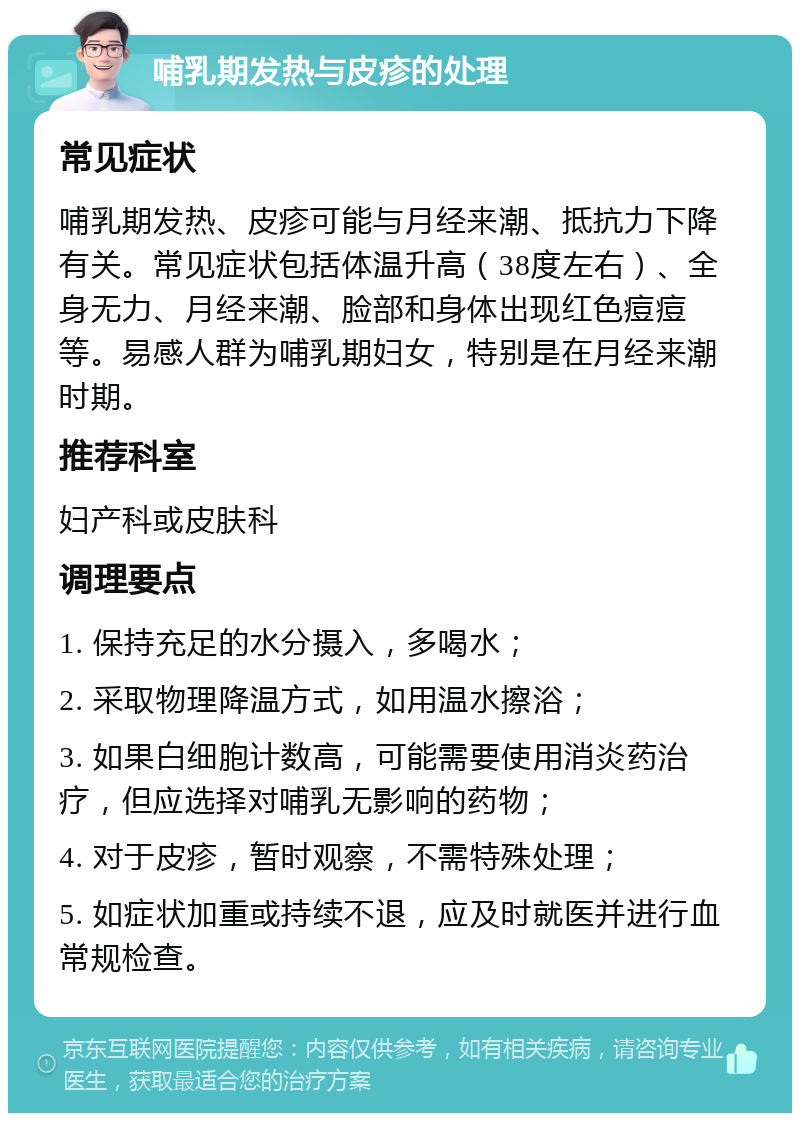 哺乳期发热与皮疹的处理 常见症状 哺乳期发热、皮疹可能与月经来潮、抵抗力下降有关。常见症状包括体温升高（38度左右）、全身无力、月经来潮、脸部和身体出现红色痘痘等。易感人群为哺乳期妇女，特别是在月经来潮时期。 推荐科室 妇产科或皮肤科 调理要点 1. 保持充足的水分摄入，多喝水； 2. 采取物理降温方式，如用温水擦浴； 3. 如果白细胞计数高，可能需要使用消炎药治疗，但应选择对哺乳无影响的药物； 4. 对于皮疹，暂时观察，不需特殊处理； 5. 如症状加重或持续不退，应及时就医并进行血常规检查。