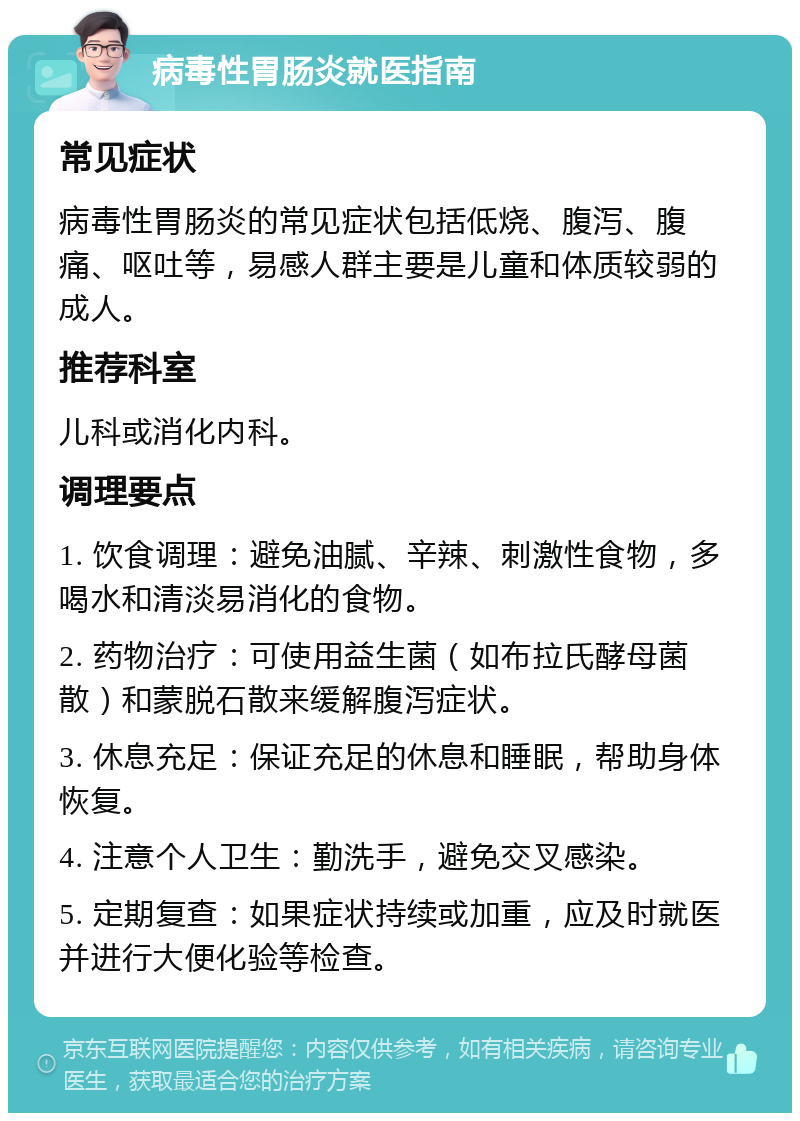 病毒性胃肠炎就医指南 常见症状 病毒性胃肠炎的常见症状包括低烧、腹泻、腹痛、呕吐等，易感人群主要是儿童和体质较弱的成人。 推荐科室 儿科或消化内科。 调理要点 1. 饮食调理：避免油腻、辛辣、刺激性食物，多喝水和清淡易消化的食物。 2. 药物治疗：可使用益生菌（如布拉氏酵母菌散）和蒙脱石散来缓解腹泻症状。 3. 休息充足：保证充足的休息和睡眠，帮助身体恢复。 4. 注意个人卫生：勤洗手，避免交叉感染。 5. 定期复查：如果症状持续或加重，应及时就医并进行大便化验等检查。