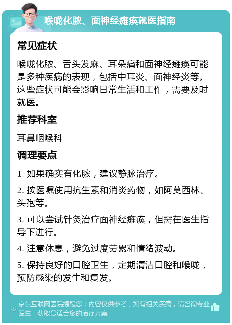 喉咙化脓、面神经瘫痪就医指南 常见症状 喉咙化脓、舌头发麻、耳朵痛和面神经瘫痪可能是多种疾病的表现，包括中耳炎、面神经炎等。这些症状可能会影响日常生活和工作，需要及时就医。 推荐科室 耳鼻咽喉科 调理要点 1. 如果确实有化脓，建议静脉治疗。 2. 按医嘱使用抗生素和消炎药物，如阿莫西林、头孢等。 3. 可以尝试针灸治疗面神经瘫痪，但需在医生指导下进行。 4. 注意休息，避免过度劳累和情绪波动。 5. 保持良好的口腔卫生，定期清洁口腔和喉咙，预防感染的发生和复发。