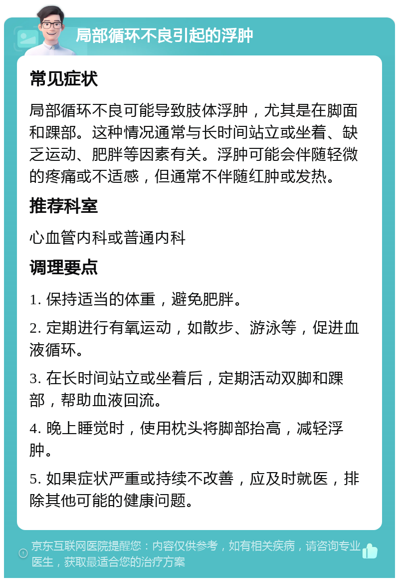 局部循环不良引起的浮肿 常见症状 局部循环不良可能导致肢体浮肿，尤其是在脚面和踝部。这种情况通常与长时间站立或坐着、缺乏运动、肥胖等因素有关。浮肿可能会伴随轻微的疼痛或不适感，但通常不伴随红肿或发热。 推荐科室 心血管内科或普通内科 调理要点 1. 保持适当的体重，避免肥胖。 2. 定期进行有氧运动，如散步、游泳等，促进血液循环。 3. 在长时间站立或坐着后，定期活动双脚和踝部，帮助血液回流。 4. 晚上睡觉时，使用枕头将脚部抬高，减轻浮肿。 5. 如果症状严重或持续不改善，应及时就医，排除其他可能的健康问题。