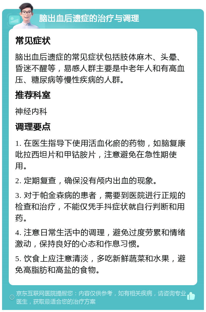 脑出血后遗症的治疗与调理 常见症状 脑出血后遗症的常见症状包括肢体麻木、头晕、昏迷不醒等，易感人群主要是中老年人和有高血压、糖尿病等慢性疾病的人群。 推荐科室 神经内科 调理要点 1. 在医生指导下使用活血化瘀的药物，如脑复康吡拉西坦片和甲钴胺片，注意避免在急性期使用。 2. 定期复查，确保没有颅内出血的现象。 3. 对于帕金森病的患者，需要到医院进行正规的检查和治疗，不能仅凭手抖症状就自行判断和用药。 4. 注意日常生活中的调理，避免过度劳累和情绪激动，保持良好的心态和作息习惯。 5. 饮食上应注意清淡，多吃新鲜蔬菜和水果，避免高脂肪和高盐的食物。