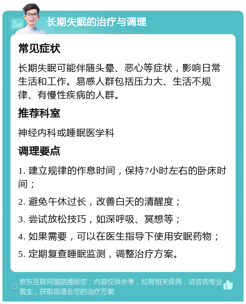 长期失眠的治疗与调理 常见症状 长期失眠可能伴随头晕、恶心等症状，影响日常生活和工作。易感人群包括压力大、生活不规律、有慢性疾病的人群。 推荐科室 神经内科或睡眠医学科 调理要点 1. 建立规律的作息时间，保持7小时左右的卧床时间； 2. 避免午休过长，改善白天的清醒度； 3. 尝试放松技巧，如深呼吸、冥想等； 4. 如果需要，可以在医生指导下使用安眠药物； 5. 定期复查睡眠监测，调整治疗方案。