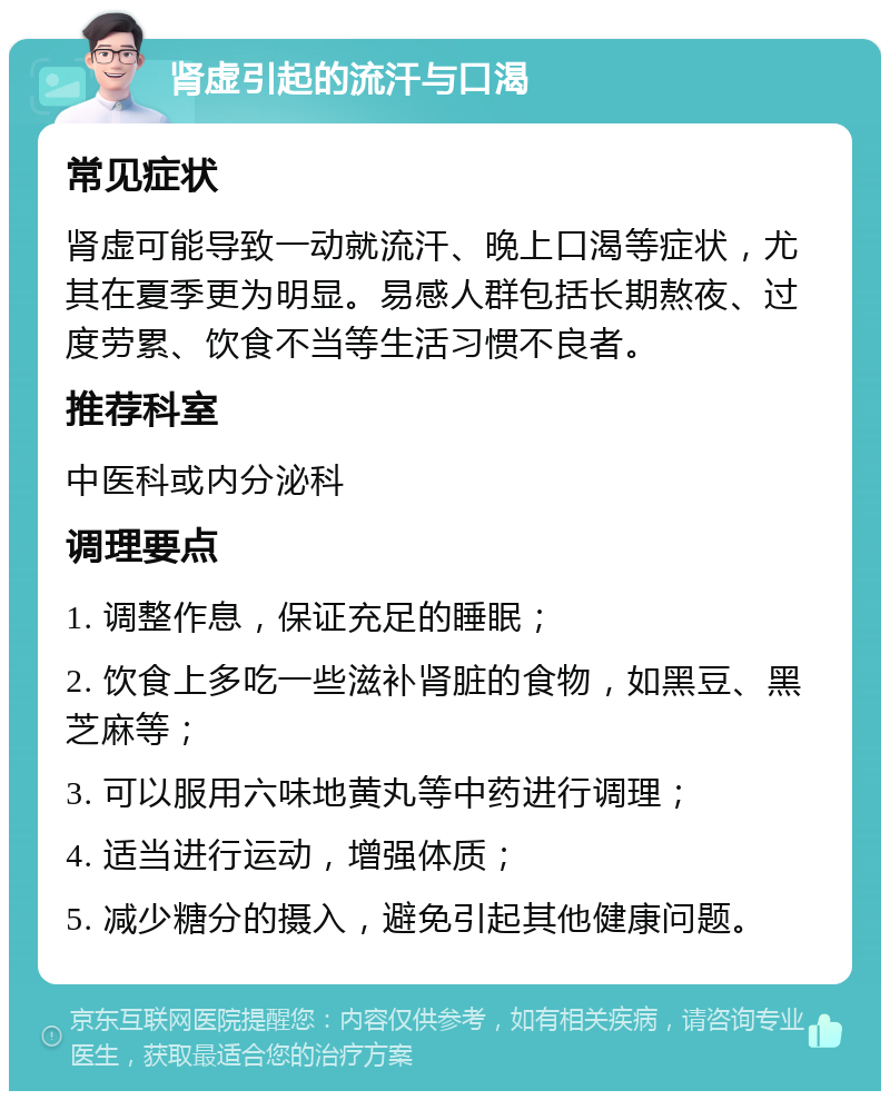 肾虚引起的流汗与口渴 常见症状 肾虚可能导致一动就流汗、晚上口渴等症状，尤其在夏季更为明显。易感人群包括长期熬夜、过度劳累、饮食不当等生活习惯不良者。 推荐科室 中医科或内分泌科 调理要点 1. 调整作息，保证充足的睡眠； 2. 饮食上多吃一些滋补肾脏的食物，如黑豆、黑芝麻等； 3. 可以服用六味地黄丸等中药进行调理； 4. 适当进行运动，增强体质； 5. 减少糖分的摄入，避免引起其他健康问题。