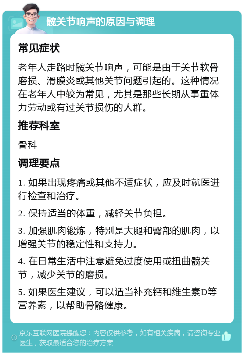 髋关节响声的原因与调理 常见症状 老年人走路时髋关节响声，可能是由于关节软骨磨损、滑膜炎或其他关节问题引起的。这种情况在老年人中较为常见，尤其是那些长期从事重体力劳动或有过关节损伤的人群。 推荐科室 骨科 调理要点 1. 如果出现疼痛或其他不适症状，应及时就医进行检查和治疗。 2. 保持适当的体重，减轻关节负担。 3. 加强肌肉锻炼，特别是大腿和臀部的肌肉，以增强关节的稳定性和支持力。 4. 在日常生活中注意避免过度使用或扭曲髋关节，减少关节的磨损。 5. 如果医生建议，可以适当补充钙和维生素D等营养素，以帮助骨骼健康。