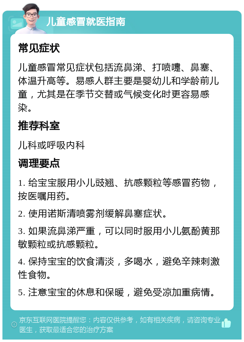 儿童感冒就医指南 常见症状 儿童感冒常见症状包括流鼻涕、打喷嚏、鼻塞、体温升高等。易感人群主要是婴幼儿和学龄前儿童，尤其是在季节交替或气候变化时更容易感染。 推荐科室 儿科或呼吸内科 调理要点 1. 给宝宝服用小儿豉翘、抗感颗粒等感冒药物，按医嘱用药。 2. 使用诺斯清喷雾剂缓解鼻塞症状。 3. 如果流鼻涕严重，可以同时服用小儿氨酚黄那敏颗粒或抗感颗粒。 4. 保持宝宝的饮食清淡，多喝水，避免辛辣刺激性食物。 5. 注意宝宝的休息和保暖，避免受凉加重病情。