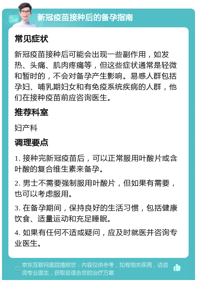 新冠疫苗接种后的备孕指南 常见症状 新冠疫苗接种后可能会出现一些副作用，如发热、头痛、肌肉疼痛等，但这些症状通常是轻微和暂时的，不会对备孕产生影响。易感人群包括孕妇、哺乳期妇女和有免疫系统疾病的人群，他们在接种疫苗前应咨询医生。 推荐科室 妇产科 调理要点 1. 接种完新冠疫苗后，可以正常服用叶酸片或含叶酸的复合维生素来备孕。 2. 男士不需要强制服用叶酸片，但如果有需要，也可以考虑服用。 3. 在备孕期间，保持良好的生活习惯，包括健康饮食、适量运动和充足睡眠。 4. 如果有任何不适或疑问，应及时就医并咨询专业医生。