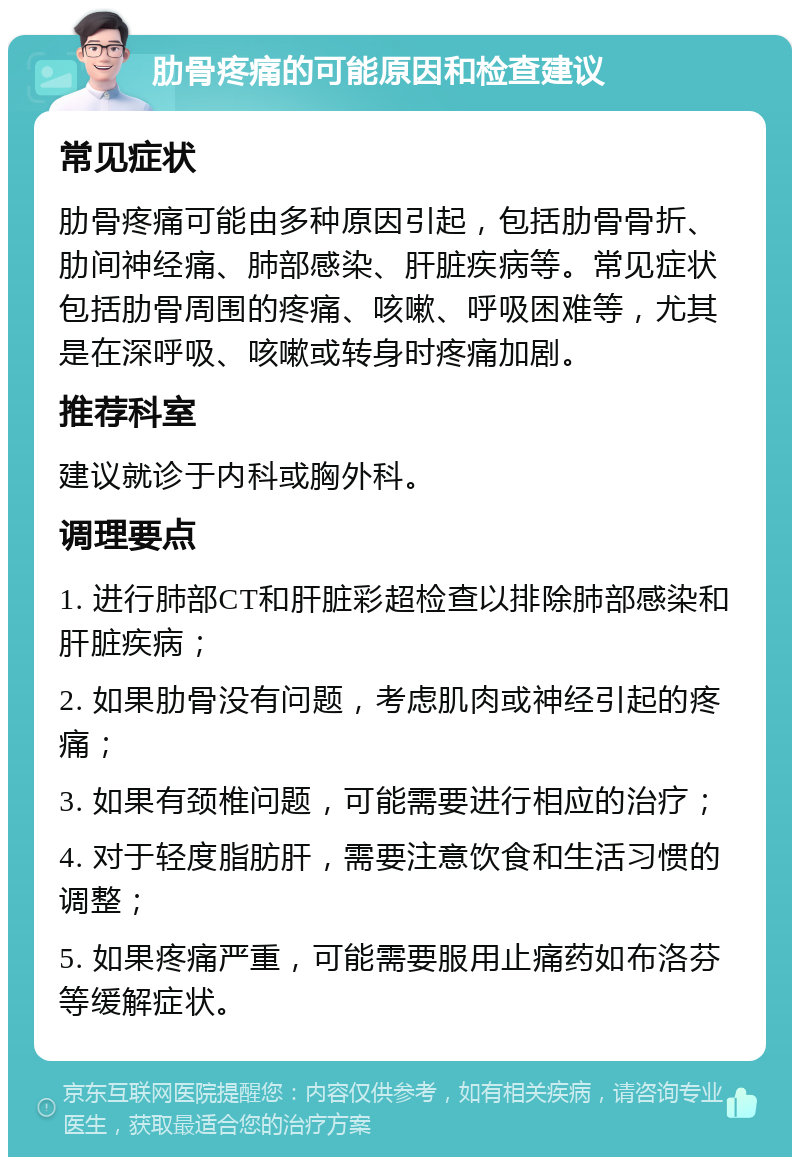 肋骨疼痛的可能原因和检查建议 常见症状 肋骨疼痛可能由多种原因引起，包括肋骨骨折、肋间神经痛、肺部感染、肝脏疾病等。常见症状包括肋骨周围的疼痛、咳嗽、呼吸困难等，尤其是在深呼吸、咳嗽或转身时疼痛加剧。 推荐科室 建议就诊于内科或胸外科。 调理要点 1. 进行肺部CT和肝脏彩超检查以排除肺部感染和肝脏疾病； 2. 如果肋骨没有问题，考虑肌肉或神经引起的疼痛； 3. 如果有颈椎问题，可能需要进行相应的治疗； 4. 对于轻度脂肪肝，需要注意饮食和生活习惯的调整； 5. 如果疼痛严重，可能需要服用止痛药如布洛芬等缓解症状。