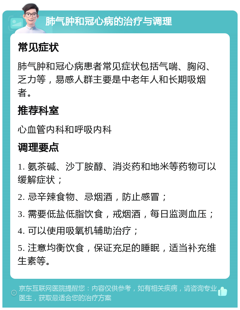 肺气肿和冠心病的治疗与调理 常见症状 肺气肿和冠心病患者常见症状包括气喘、胸闷、乏力等，易感人群主要是中老年人和长期吸烟者。 推荐科室 心血管内科和呼吸内科 调理要点 1. 氨茶碱、沙丁胺醇、消炎药和地米等药物可以缓解症状； 2. 忌辛辣食物、忌烟酒，防止感冒； 3. 需要低盐低脂饮食，戒烟酒，每日监测血压； 4. 可以使用吸氧机辅助治疗； 5. 注意均衡饮食，保证充足的睡眠，适当补充维生素等。