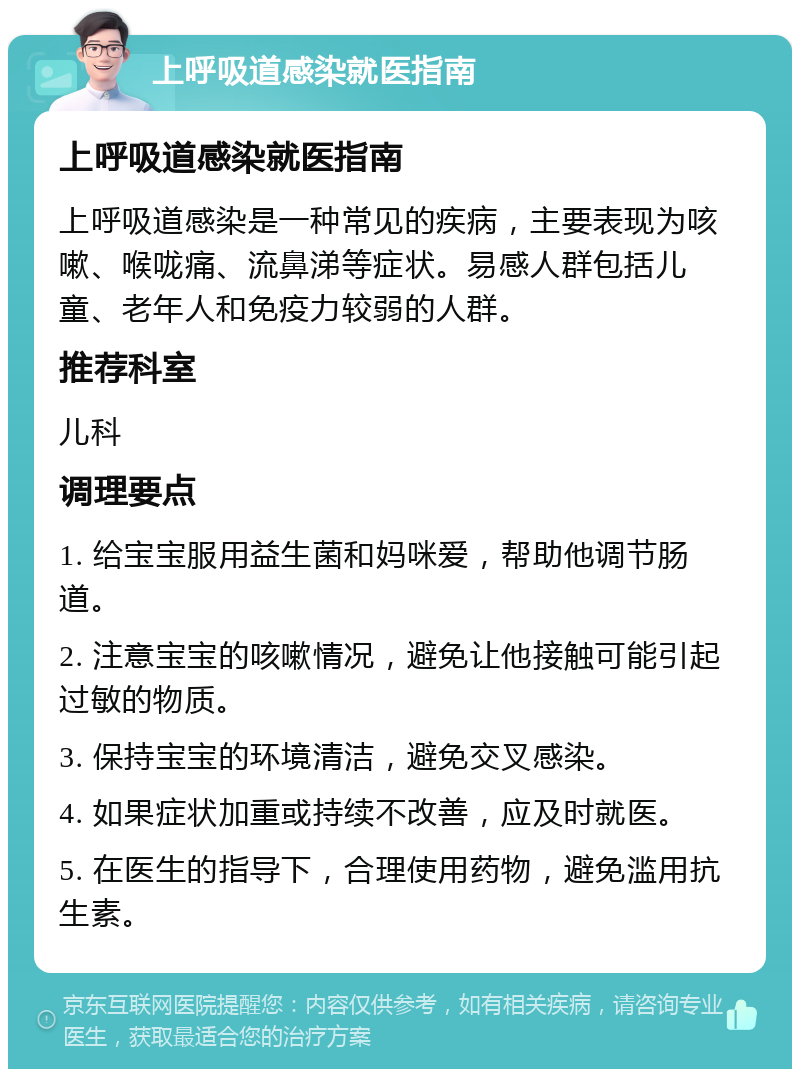 上呼吸道感染就医指南 上呼吸道感染就医指南 上呼吸道感染是一种常见的疾病，主要表现为咳嗽、喉咙痛、流鼻涕等症状。易感人群包括儿童、老年人和免疫力较弱的人群。 推荐科室 儿科 调理要点 1. 给宝宝服用益生菌和妈咪爱，帮助他调节肠道。 2. 注意宝宝的咳嗽情况，避免让他接触可能引起过敏的物质。 3. 保持宝宝的环境清洁，避免交叉感染。 4. 如果症状加重或持续不改善，应及时就医。 5. 在医生的指导下，合理使用药物，避免滥用抗生素。