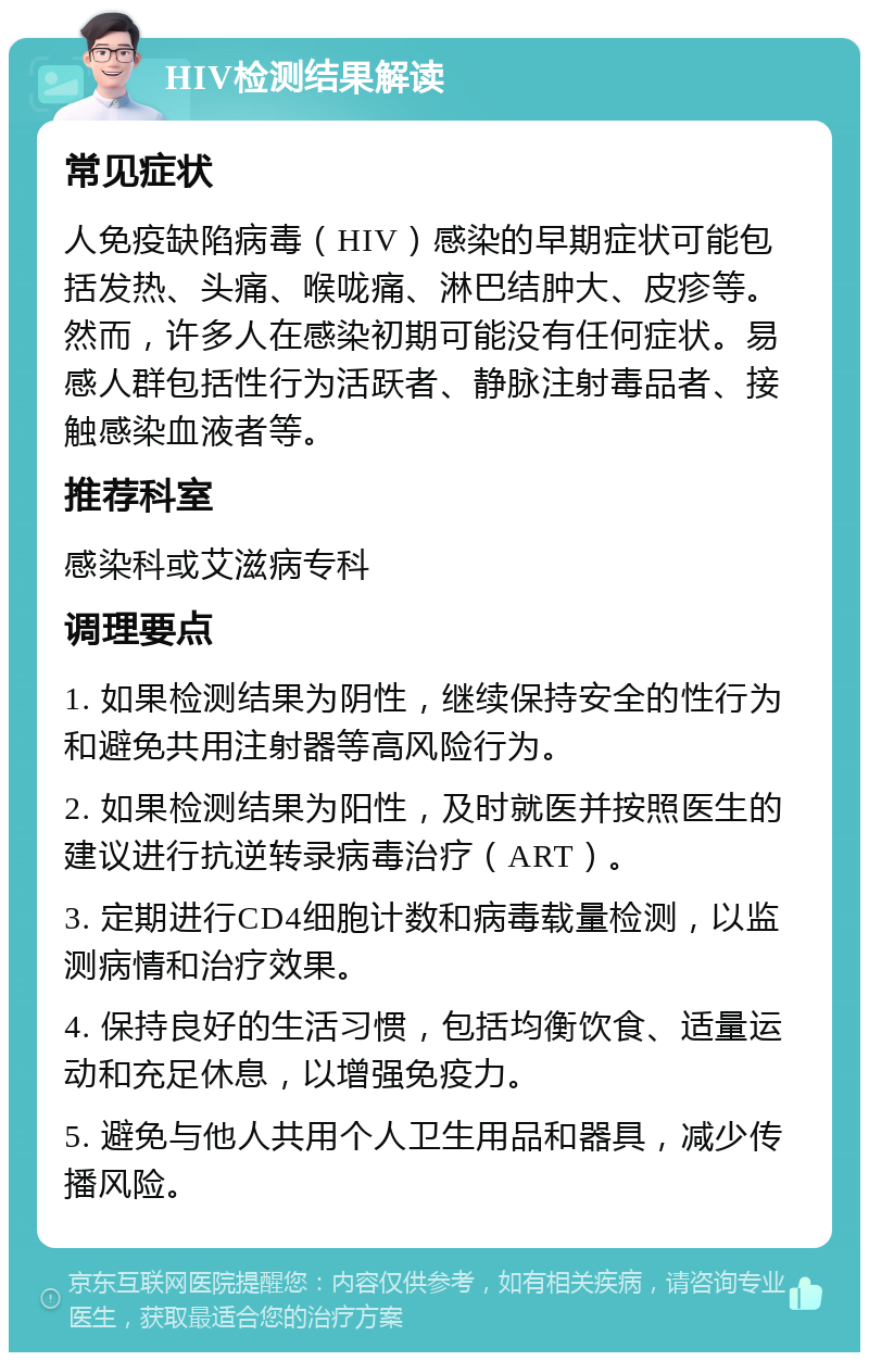 HIV检测结果解读 常见症状 人免疫缺陷病毒（HIV）感染的早期症状可能包括发热、头痛、喉咙痛、淋巴结肿大、皮疹等。然而，许多人在感染初期可能没有任何症状。易感人群包括性行为活跃者、静脉注射毒品者、接触感染血液者等。 推荐科室 感染科或艾滋病专科 调理要点 1. 如果检测结果为阴性，继续保持安全的性行为和避免共用注射器等高风险行为。 2. 如果检测结果为阳性，及时就医并按照医生的建议进行抗逆转录病毒治疗（ART）。 3. 定期进行CD4细胞计数和病毒载量检测，以监测病情和治疗效果。 4. 保持良好的生活习惯，包括均衡饮食、适量运动和充足休息，以增强免疫力。 5. 避免与他人共用个人卫生用品和器具，减少传播风险。