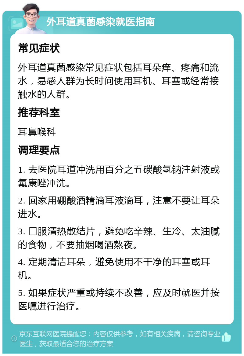 外耳道真菌感染就医指南 常见症状 外耳道真菌感染常见症状包括耳朵痒、疼痛和流水，易感人群为长时间使用耳机、耳塞或经常接触水的人群。 推荐科室 耳鼻喉科 调理要点 1. 去医院耳道冲洗用百分之五碳酸氢钠注射液或氟康唑冲洗。 2. 回家用硼酸酒精滴耳液滴耳，注意不要让耳朵进水。 3. 口服清热散结片，避免吃辛辣、生冷、太油腻的食物，不要抽烟喝酒熬夜。 4. 定期清洁耳朵，避免使用不干净的耳塞或耳机。 5. 如果症状严重或持续不改善，应及时就医并按医嘱进行治疗。