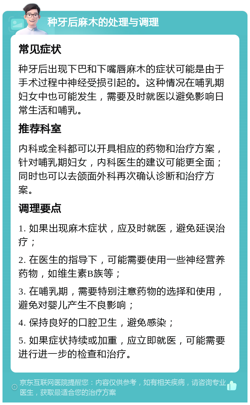 种牙后麻木的处理与调理 常见症状 种牙后出现下巴和下嘴唇麻木的症状可能是由于手术过程中神经受损引起的。这种情况在哺乳期妇女中也可能发生，需要及时就医以避免影响日常生活和哺乳。 推荐科室 内科或全科都可以开具相应的药物和治疗方案，针对哺乳期妇女，内科医生的建议可能更全面；同时也可以去颌面外科再次确认诊断和治疗方案。 调理要点 1. 如果出现麻木症状，应及时就医，避免延误治疗； 2. 在医生的指导下，可能需要使用一些神经营养药物，如维生素B族等； 3. 在哺乳期，需要特别注意药物的选择和使用，避免对婴儿产生不良影响； 4. 保持良好的口腔卫生，避免感染； 5. 如果症状持续或加重，应立即就医，可能需要进行进一步的检查和治疗。