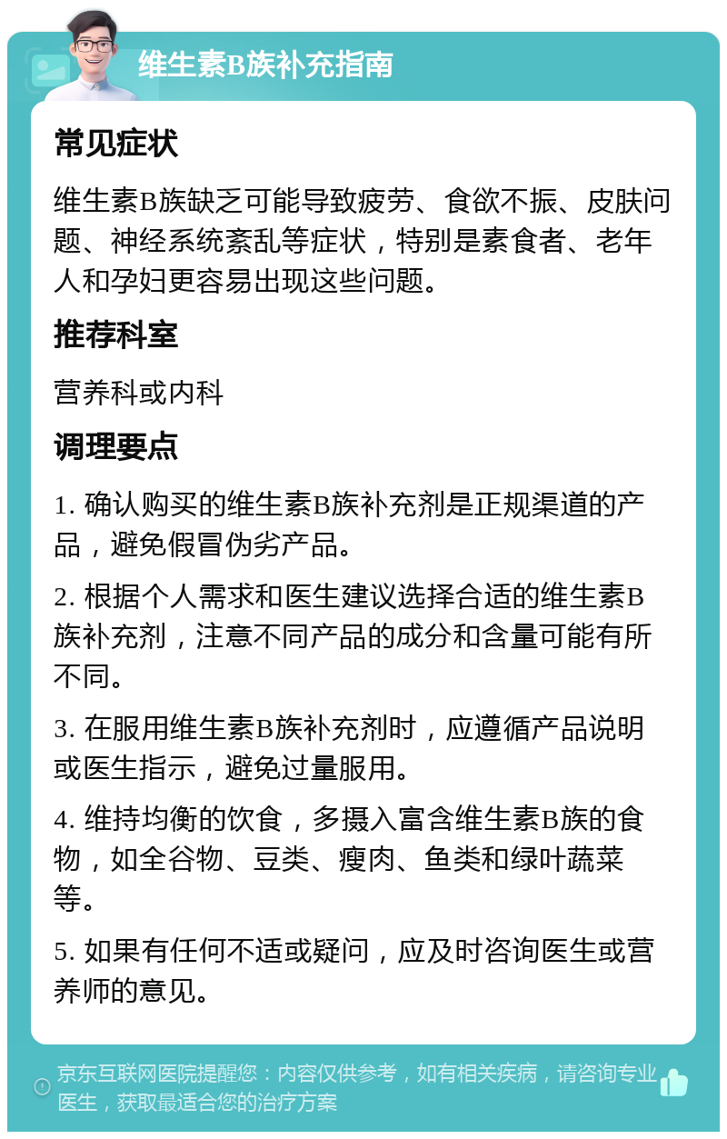 维生素B族补充指南 常见症状 维生素B族缺乏可能导致疲劳、食欲不振、皮肤问题、神经系统紊乱等症状，特别是素食者、老年人和孕妇更容易出现这些问题。 推荐科室 营养科或内科 调理要点 1. 确认购买的维生素B族补充剂是正规渠道的产品，避免假冒伪劣产品。 2. 根据个人需求和医生建议选择合适的维生素B族补充剂，注意不同产品的成分和含量可能有所不同。 3. 在服用维生素B族补充剂时，应遵循产品说明或医生指示，避免过量服用。 4. 维持均衡的饮食，多摄入富含维生素B族的食物，如全谷物、豆类、瘦肉、鱼类和绿叶蔬菜等。 5. 如果有任何不适或疑问，应及时咨询医生或营养师的意见。