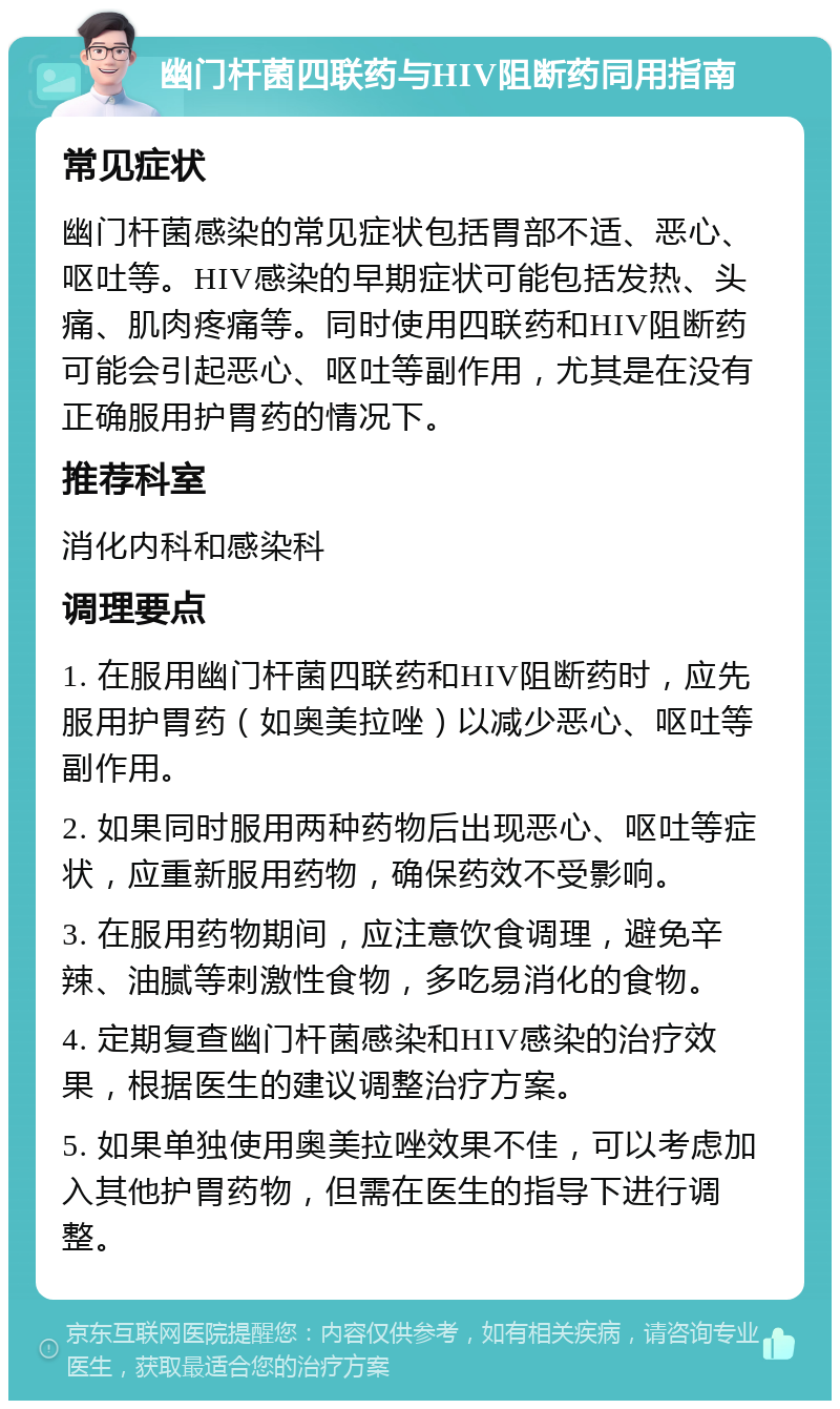 幽门杆菌四联药与HIV阻断药同用指南 常见症状 幽门杆菌感染的常见症状包括胃部不适、恶心、呕吐等。HIV感染的早期症状可能包括发热、头痛、肌肉疼痛等。同时使用四联药和HIV阻断药可能会引起恶心、呕吐等副作用，尤其是在没有正确服用护胃药的情况下。 推荐科室 消化内科和感染科 调理要点 1. 在服用幽门杆菌四联药和HIV阻断药时，应先服用护胃药（如奥美拉唑）以减少恶心、呕吐等副作用。 2. 如果同时服用两种药物后出现恶心、呕吐等症状，应重新服用药物，确保药效不受影响。 3. 在服用药物期间，应注意饮食调理，避免辛辣、油腻等刺激性食物，多吃易消化的食物。 4. 定期复查幽门杆菌感染和HIV感染的治疗效果，根据医生的建议调整治疗方案。 5. 如果单独使用奥美拉唑效果不佳，可以考虑加入其他护胃药物，但需在医生的指导下进行调整。