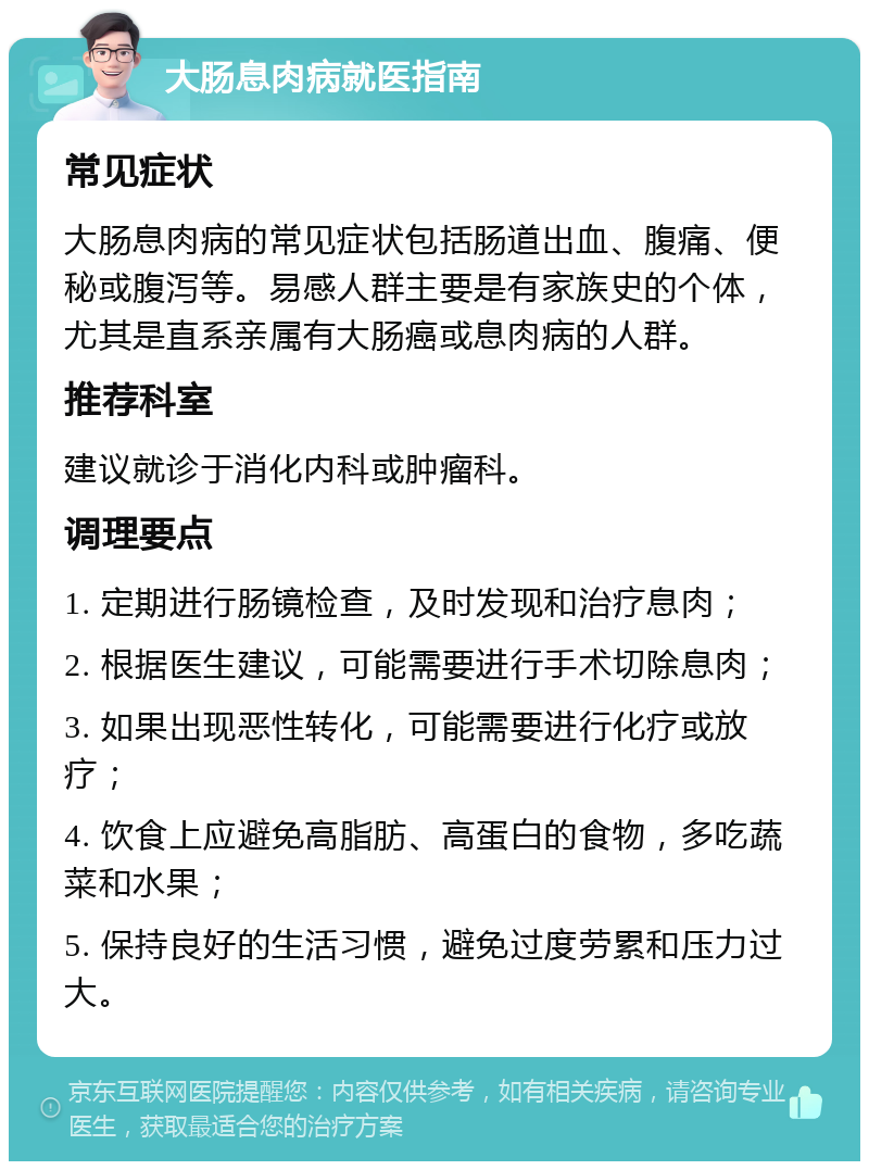 大肠息肉病就医指南 常见症状 大肠息肉病的常见症状包括肠道出血、腹痛、便秘或腹泻等。易感人群主要是有家族史的个体，尤其是直系亲属有大肠癌或息肉病的人群。 推荐科室 建议就诊于消化内科或肿瘤科。 调理要点 1. 定期进行肠镜检查，及时发现和治疗息肉； 2. 根据医生建议，可能需要进行手术切除息肉； 3. 如果出现恶性转化，可能需要进行化疗或放疗； 4. 饮食上应避免高脂肪、高蛋白的食物，多吃蔬菜和水果； 5. 保持良好的生活习惯，避免过度劳累和压力过大。