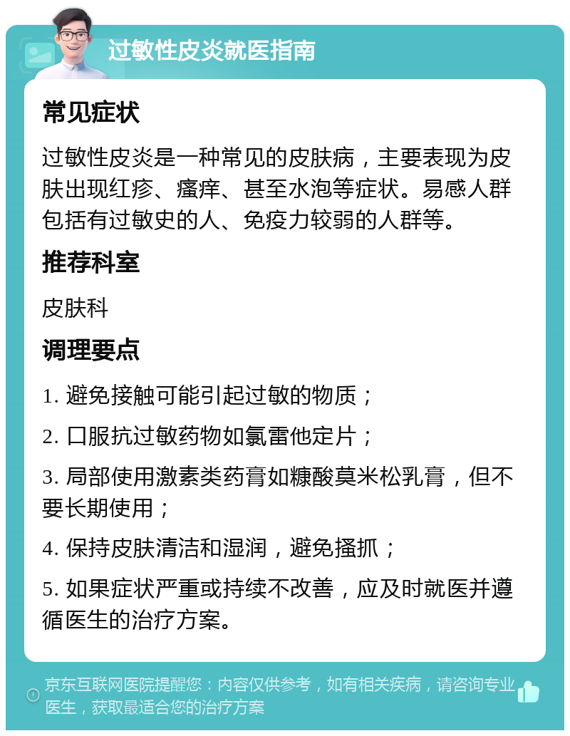 过敏性皮炎就医指南 常见症状 过敏性皮炎是一种常见的皮肤病，主要表现为皮肤出现红疹、瘙痒、甚至水泡等症状。易感人群包括有过敏史的人、免疫力较弱的人群等。 推荐科室 皮肤科 调理要点 1. 避免接触可能引起过敏的物质； 2. 口服抗过敏药物如氯雷他定片； 3. 局部使用激素类药膏如糠酸莫米松乳膏，但不要长期使用； 4. 保持皮肤清洁和湿润，避免搔抓； 5. 如果症状严重或持续不改善，应及时就医并遵循医生的治疗方案。