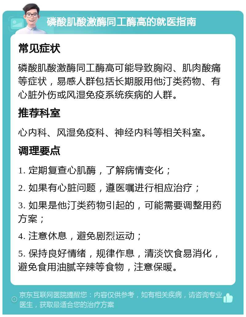 磷酸肌酸激酶同工酶高的就医指南 常见症状 磷酸肌酸激酶同工酶高可能导致胸闷、肌肉酸痛等症状，易感人群包括长期服用他汀类药物、有心脏外伤或风湿免疫系统疾病的人群。 推荐科室 心内科、风湿免疫科、神经内科等相关科室。 调理要点 1. 定期复查心肌酶，了解病情变化； 2. 如果有心脏问题，遵医嘱进行相应治疗； 3. 如果是他汀类药物引起的，可能需要调整用药方案； 4. 注意休息，避免剧烈运动； 5. 保持良好情绪，规律作息，清淡饮食易消化，避免食用油腻辛辣等食物，注意保暖。