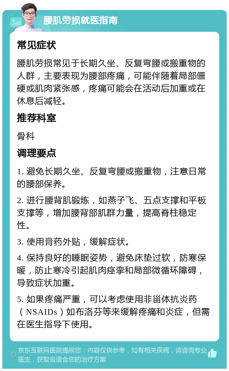 腰肌劳损就医指南 常见症状 腰肌劳损常见于长期久坐、反复弯腰或搬重物的人群，主要表现为腰部疼痛，可能伴随着局部僵硬或肌肉紧张感，疼痛可能会在活动后加重或在休息后减轻。 推荐科室 骨科 调理要点 1. 避免长期久坐、反复弯腰或搬重物，注意日常的腰部保养。 2. 进行腰背肌锻炼，如燕子飞、五点支撑和平板支撑等，增加腰背部肌群力量，提高脊柱稳定性。 3. 使用膏药外贴，缓解症状。 4. 保持良好的睡眠姿势，避免床垫过软，防寒保暖，防止寒冷引起肌肉痉挛和局部微循环障碍，导致症状加重。 5. 如果疼痛严重，可以考虑使用非甾体抗炎药（NSAIDs）如布洛芬等来缓解疼痛和炎症，但需在医生指导下使用。