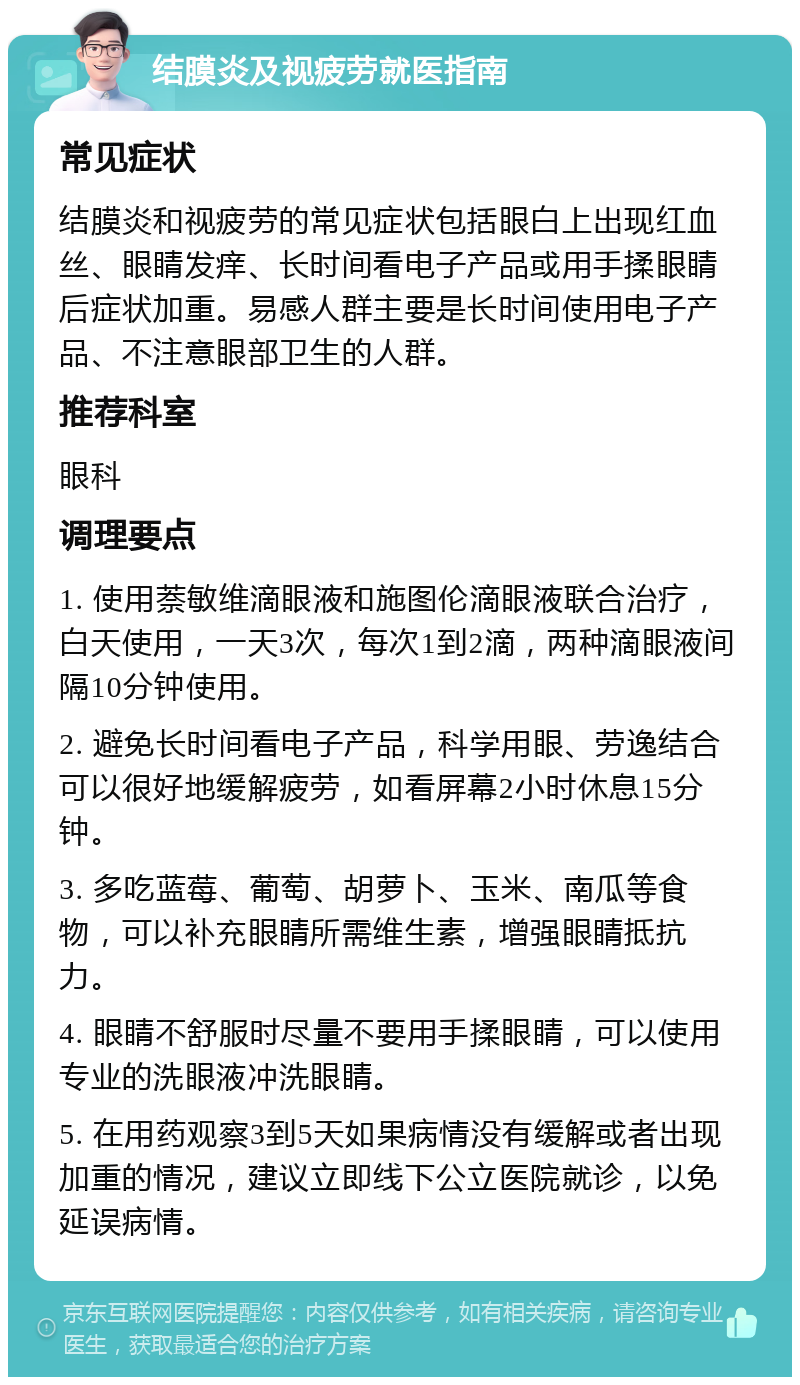 结膜炎及视疲劳就医指南 常见症状 结膜炎和视疲劳的常见症状包括眼白上出现红血丝、眼睛发痒、长时间看电子产品或用手揉眼睛后症状加重。易感人群主要是长时间使用电子产品、不注意眼部卫生的人群。 推荐科室 眼科 调理要点 1. 使用萘敏维滴眼液和施图伦滴眼液联合治疗，白天使用，一天3次，每次1到2滴，两种滴眼液间隔10分钟使用。 2. 避免长时间看电子产品，科学用眼、劳逸结合可以很好地缓解疲劳，如看屏幕2小时休息15分钟。 3. 多吃蓝莓、葡萄、胡萝卜、玉米、南瓜等食物，可以补充眼睛所需维生素，增强眼睛抵抗力。 4. 眼睛不舒服时尽量不要用手揉眼睛，可以使用专业的洗眼液冲洗眼睛。 5. 在用药观察3到5天如果病情没有缓解或者出现加重的情况，建议立即线下公立医院就诊，以免延误病情。