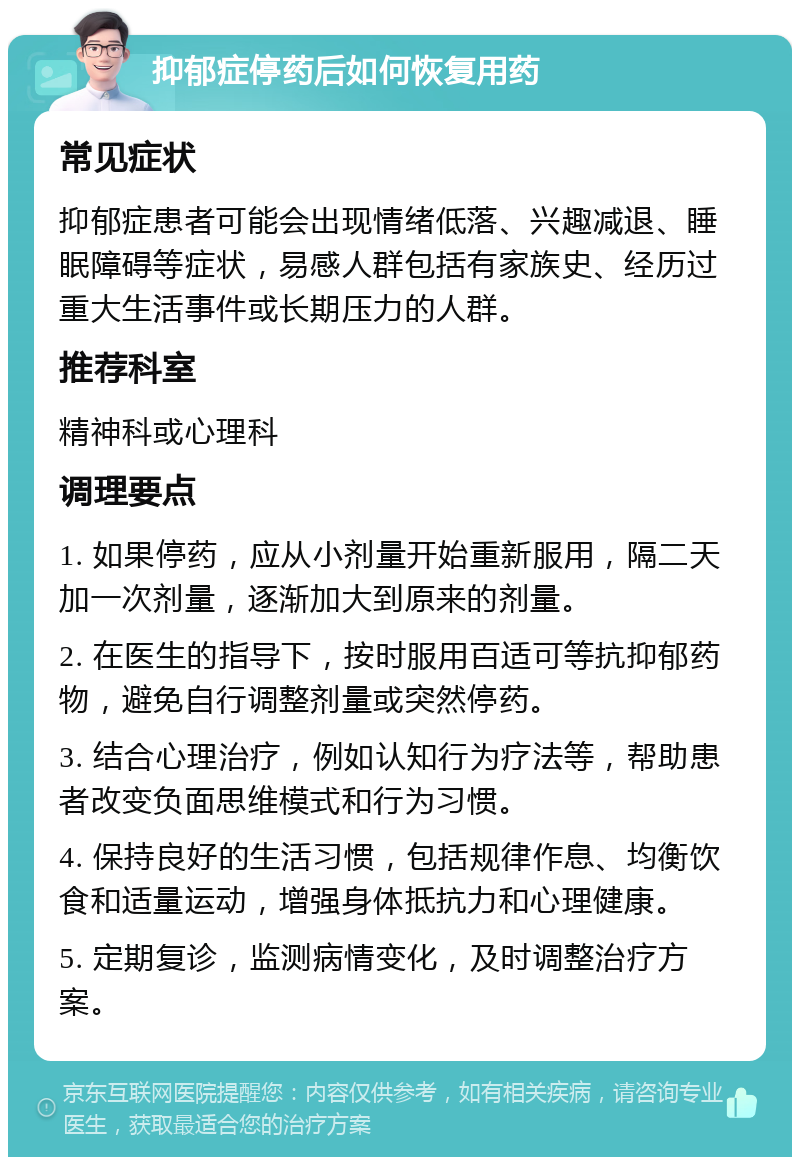 抑郁症停药后如何恢复用药 常见症状 抑郁症患者可能会出现情绪低落、兴趣减退、睡眠障碍等症状，易感人群包括有家族史、经历过重大生活事件或长期压力的人群。 推荐科室 精神科或心理科 调理要点 1. 如果停药，应从小剂量开始重新服用，隔二天加一次剂量，逐渐加大到原来的剂量。 2. 在医生的指导下，按时服用百适可等抗抑郁药物，避免自行调整剂量或突然停药。 3. 结合心理治疗，例如认知行为疗法等，帮助患者改变负面思维模式和行为习惯。 4. 保持良好的生活习惯，包括规律作息、均衡饮食和适量运动，增强身体抵抗力和心理健康。 5. 定期复诊，监测病情变化，及时调整治疗方案。